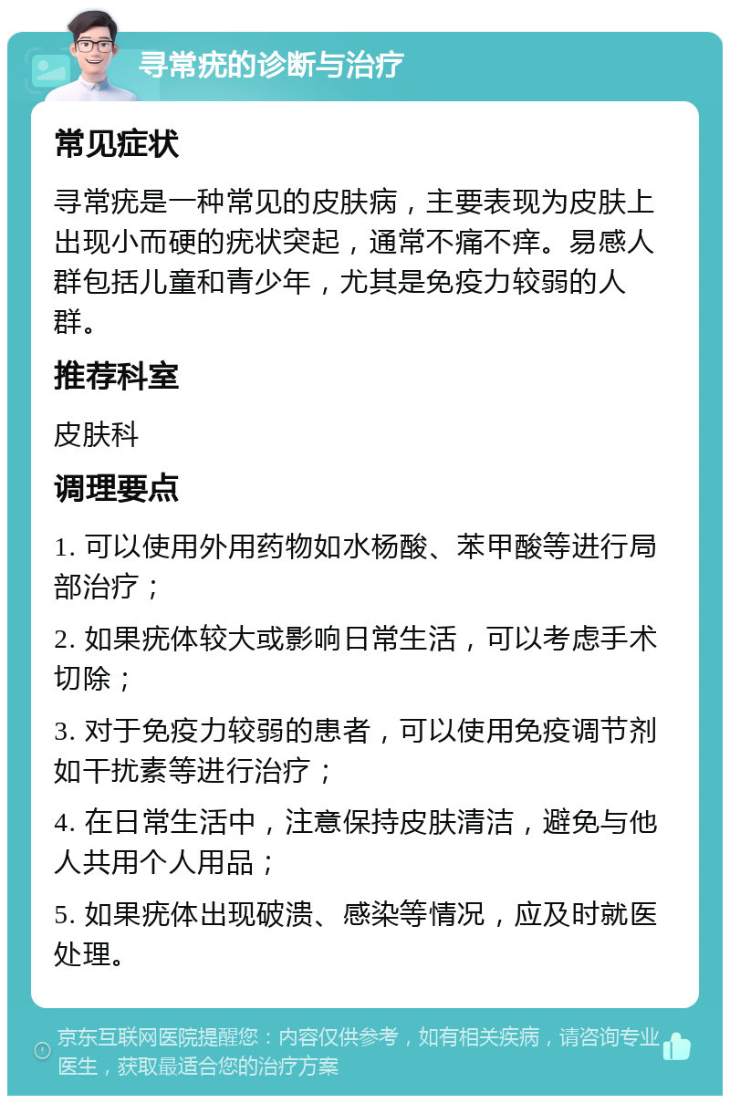 寻常疣的诊断与治疗 常见症状 寻常疣是一种常见的皮肤病，主要表现为皮肤上出现小而硬的疣状突起，通常不痛不痒。易感人群包括儿童和青少年，尤其是免疫力较弱的人群。 推荐科室 皮肤科 调理要点 1. 可以使用外用药物如水杨酸、苯甲酸等进行局部治疗； 2. 如果疣体较大或影响日常生活，可以考虑手术切除； 3. 对于免疫力较弱的患者，可以使用免疫调节剂如干扰素等进行治疗； 4. 在日常生活中，注意保持皮肤清洁，避免与他人共用个人用品； 5. 如果疣体出现破溃、感染等情况，应及时就医处理。