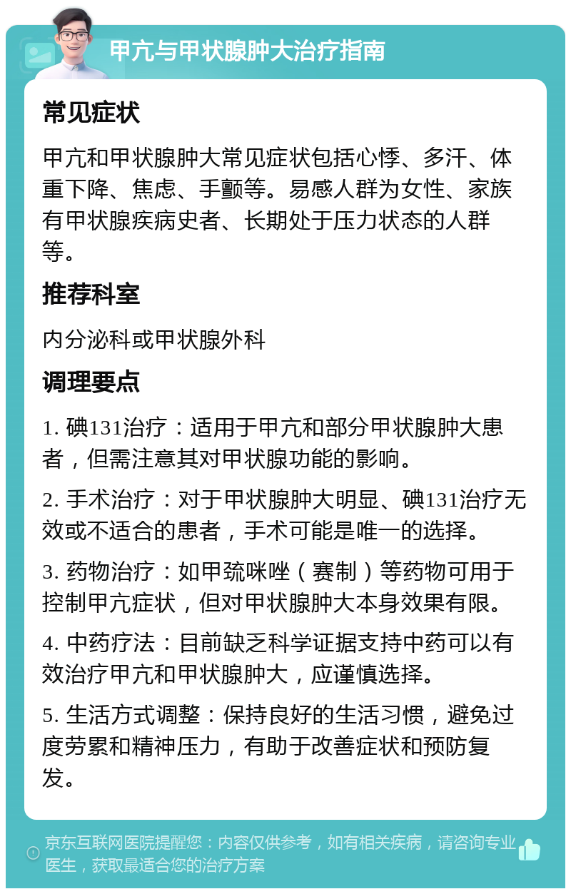 甲亢与甲状腺肿大治疗指南 常见症状 甲亢和甲状腺肿大常见症状包括心悸、多汗、体重下降、焦虑、手颤等。易感人群为女性、家族有甲状腺疾病史者、长期处于压力状态的人群等。 推荐科室 内分泌科或甲状腺外科 调理要点 1. 碘131治疗：适用于甲亢和部分甲状腺肿大患者，但需注意其对甲状腺功能的影响。 2. 手术治疗：对于甲状腺肿大明显、碘131治疗无效或不适合的患者，手术可能是唯一的选择。 3. 药物治疗：如甲巯咪唑（赛制）等药物可用于控制甲亢症状，但对甲状腺肿大本身效果有限。 4. 中药疗法：目前缺乏科学证据支持中药可以有效治疗甲亢和甲状腺肿大，应谨慎选择。 5. 生活方式调整：保持良好的生活习惯，避免过度劳累和精神压力，有助于改善症状和预防复发。