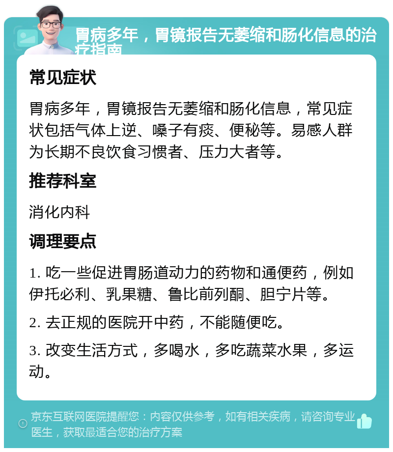 胃病多年，胃镜报告无萎缩和肠化信息的治疗指南 常见症状 胃病多年，胃镜报告无萎缩和肠化信息，常见症状包括气体上逆、嗓子有痰、便秘等。易感人群为长期不良饮食习惯者、压力大者等。 推荐科室 消化内科 调理要点 1. 吃一些促进胃肠道动力的药物和通便药，例如伊托必利、乳果糖、鲁比前列酮、胆宁片等。 2. 去正规的医院开中药，不能随便吃。 3. 改变生活方式，多喝水，多吃蔬菜水果，多运动。