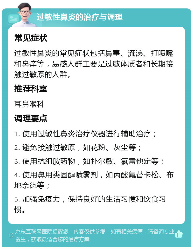 过敏性鼻炎的治疗与调理 常见症状 过敏性鼻炎的常见症状包括鼻塞、流涕、打喷嚏和鼻痒等，易感人群主要是过敏体质者和长期接触过敏原的人群。 推荐科室 耳鼻喉科 调理要点 1. 使用过敏性鼻炎治疗仪器进行辅助治疗； 2. 避免接触过敏原，如花粉、灰尘等； 3. 使用抗组胺药物，如扑尔敏、氯雷他定等； 4. 使用鼻用类固醇喷雾剂，如丙酸氟替卡松、布地奈德等； 5. 加强免疫力，保持良好的生活习惯和饮食习惯。