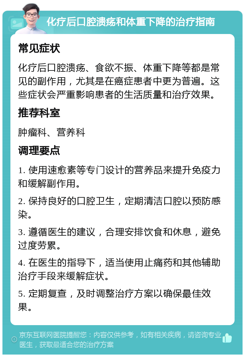 化疗后口腔溃疡和体重下降的治疗指南 常见症状 化疗后口腔溃疡、食欲不振、体重下降等都是常见的副作用，尤其是在癌症患者中更为普遍。这些症状会严重影响患者的生活质量和治疗效果。 推荐科室 肿瘤科、营养科 调理要点 1. 使用速愈素等专门设计的营养品来提升免疫力和缓解副作用。 2. 保持良好的口腔卫生，定期清洁口腔以预防感染。 3. 遵循医生的建议，合理安排饮食和休息，避免过度劳累。 4. 在医生的指导下，适当使用止痛药和其他辅助治疗手段来缓解症状。 5. 定期复查，及时调整治疗方案以确保最佳效果。