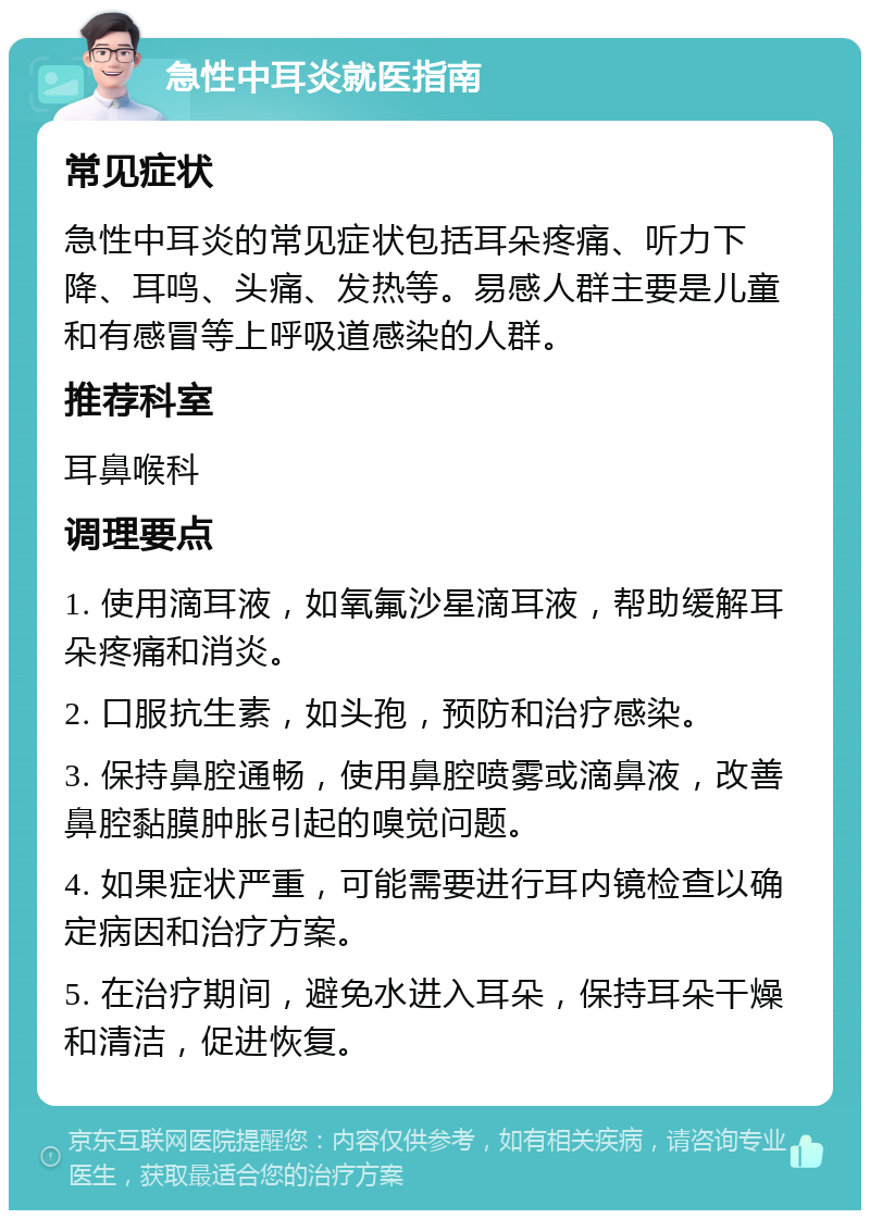 急性中耳炎就医指南 常见症状 急性中耳炎的常见症状包括耳朵疼痛、听力下降、耳鸣、头痛、发热等。易感人群主要是儿童和有感冒等上呼吸道感染的人群。 推荐科室 耳鼻喉科 调理要点 1. 使用滴耳液，如氧氟沙星滴耳液，帮助缓解耳朵疼痛和消炎。 2. 口服抗生素，如头孢，预防和治疗感染。 3. 保持鼻腔通畅，使用鼻腔喷雾或滴鼻液，改善鼻腔黏膜肿胀引起的嗅觉问题。 4. 如果症状严重，可能需要进行耳内镜检查以确定病因和治疗方案。 5. 在治疗期间，避免水进入耳朵，保持耳朵干燥和清洁，促进恢复。