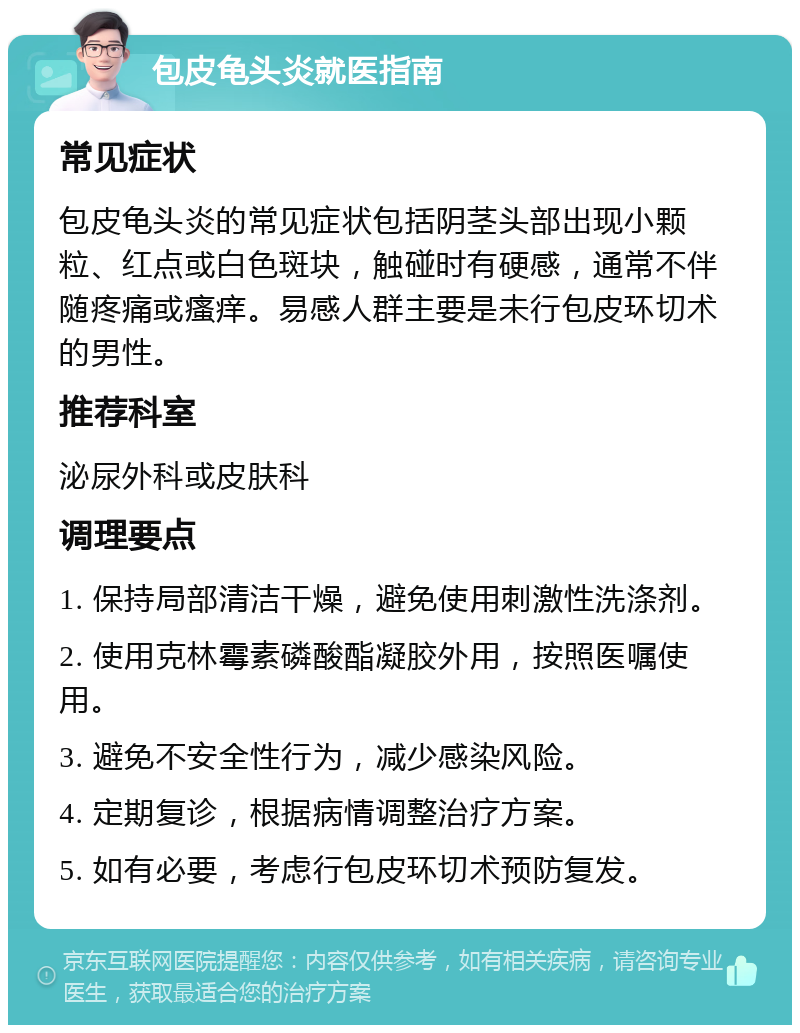 包皮龟头炎就医指南 常见症状 包皮龟头炎的常见症状包括阴茎头部出现小颗粒、红点或白色斑块，触碰时有硬感，通常不伴随疼痛或瘙痒。易感人群主要是未行包皮环切术的男性。 推荐科室 泌尿外科或皮肤科 调理要点 1. 保持局部清洁干燥，避免使用刺激性洗涤剂。 2. 使用克林霉素磷酸酯凝胶外用，按照医嘱使用。 3. 避免不安全性行为，减少感染风险。 4. 定期复诊，根据病情调整治疗方案。 5. 如有必要，考虑行包皮环切术预防复发。