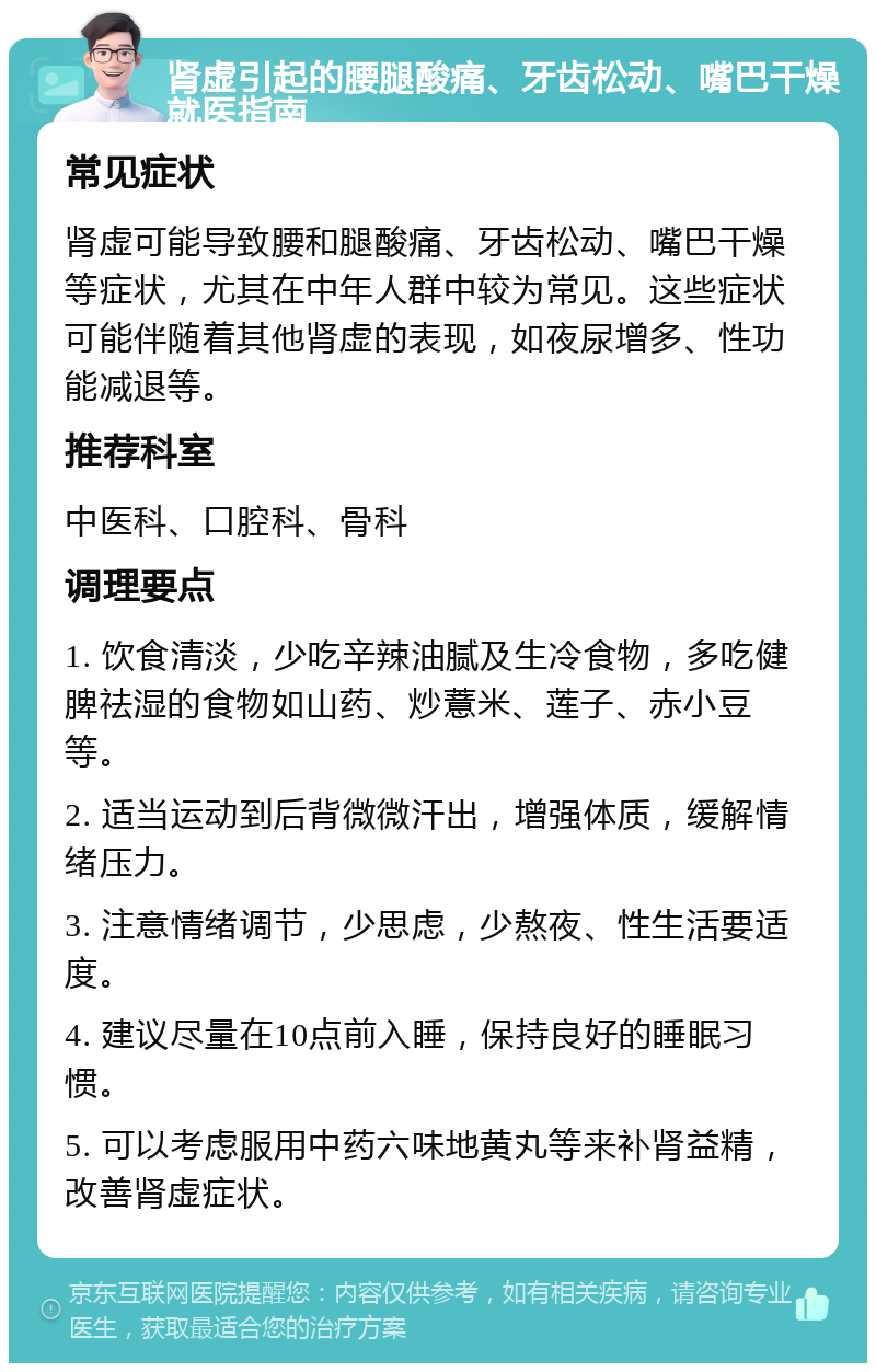 肾虚引起的腰腿酸痛、牙齿松动、嘴巴干燥就医指南 常见症状 肾虚可能导致腰和腿酸痛、牙齿松动、嘴巴干燥等症状，尤其在中年人群中较为常见。这些症状可能伴随着其他肾虚的表现，如夜尿增多、性功能减退等。 推荐科室 中医科、口腔科、骨科 调理要点 1. 饮食清淡，少吃辛辣油腻及生冷食物，多吃健脾祛湿的食物如山药、炒薏米、莲子、赤小豆等。 2. 适当运动到后背微微汗出，增强体质，缓解情绪压力。 3. 注意情绪调节，少思虑，少熬夜、性生活要适度。 4. 建议尽量在10点前入睡，保持良好的睡眠习惯。 5. 可以考虑服用中药六味地黄丸等来补肾益精，改善肾虚症状。