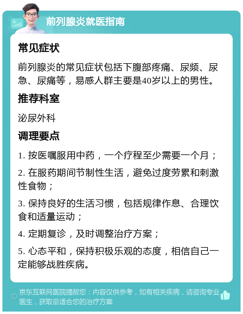 前列腺炎就医指南 常见症状 前列腺炎的常见症状包括下腹部疼痛、尿频、尿急、尿痛等，易感人群主要是40岁以上的男性。 推荐科室 泌尿外科 调理要点 1. 按医嘱服用中药，一个疗程至少需要一个月； 2. 在服药期间节制性生活，避免过度劳累和刺激性食物； 3. 保持良好的生活习惯，包括规律作息、合理饮食和适量运动； 4. 定期复诊，及时调整治疗方案； 5. 心态平和，保持积极乐观的态度，相信自己一定能够战胜疾病。