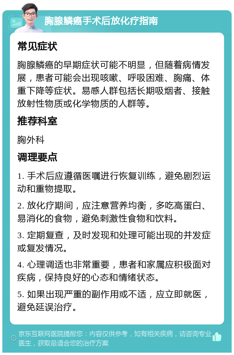 胸腺鳞癌手术后放化疗指南 常见症状 胸腺鳞癌的早期症状可能不明显，但随着病情发展，患者可能会出现咳嗽、呼吸困难、胸痛、体重下降等症状。易感人群包括长期吸烟者、接触放射性物质或化学物质的人群等。 推荐科室 胸外科 调理要点 1. 手术后应遵循医嘱进行恢复训练，避免剧烈运动和重物提取。 2. 放化疗期间，应注意营养均衡，多吃高蛋白、易消化的食物，避免刺激性食物和饮料。 3. 定期复查，及时发现和处理可能出现的并发症或复发情况。 4. 心理调适也非常重要，患者和家属应积极面对疾病，保持良好的心态和情绪状态。 5. 如果出现严重的副作用或不适，应立即就医，避免延误治疗。