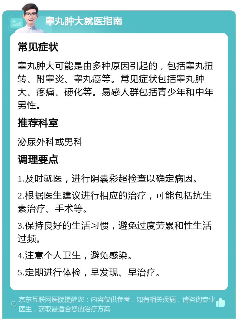 睾丸肿大就医指南 常见症状 睾丸肿大可能是由多种原因引起的，包括睾丸扭转、附睾炎、睾丸癌等。常见症状包括睾丸肿大、疼痛、硬化等。易感人群包括青少年和中年男性。 推荐科室 泌尿外科或男科 调理要点 1.及时就医，进行阴囊彩超检查以确定病因。 2.根据医生建议进行相应的治疗，可能包括抗生素治疗、手术等。 3.保持良好的生活习惯，避免过度劳累和性生活过频。 4.注意个人卫生，避免感染。 5.定期进行体检，早发现、早治疗。