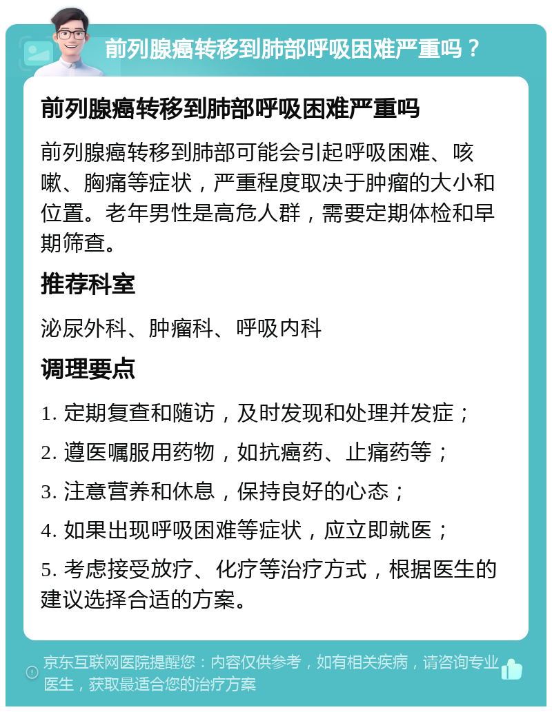 前列腺癌转移到肺部呼吸困难严重吗？ 前列腺癌转移到肺部呼吸困难严重吗 前列腺癌转移到肺部可能会引起呼吸困难、咳嗽、胸痛等症状，严重程度取决于肿瘤的大小和位置。老年男性是高危人群，需要定期体检和早期筛查。 推荐科室 泌尿外科、肿瘤科、呼吸内科 调理要点 1. 定期复查和随访，及时发现和处理并发症； 2. 遵医嘱服用药物，如抗癌药、止痛药等； 3. 注意营养和休息，保持良好的心态； 4. 如果出现呼吸困难等症状，应立即就医； 5. 考虑接受放疗、化疗等治疗方式，根据医生的建议选择合适的方案。