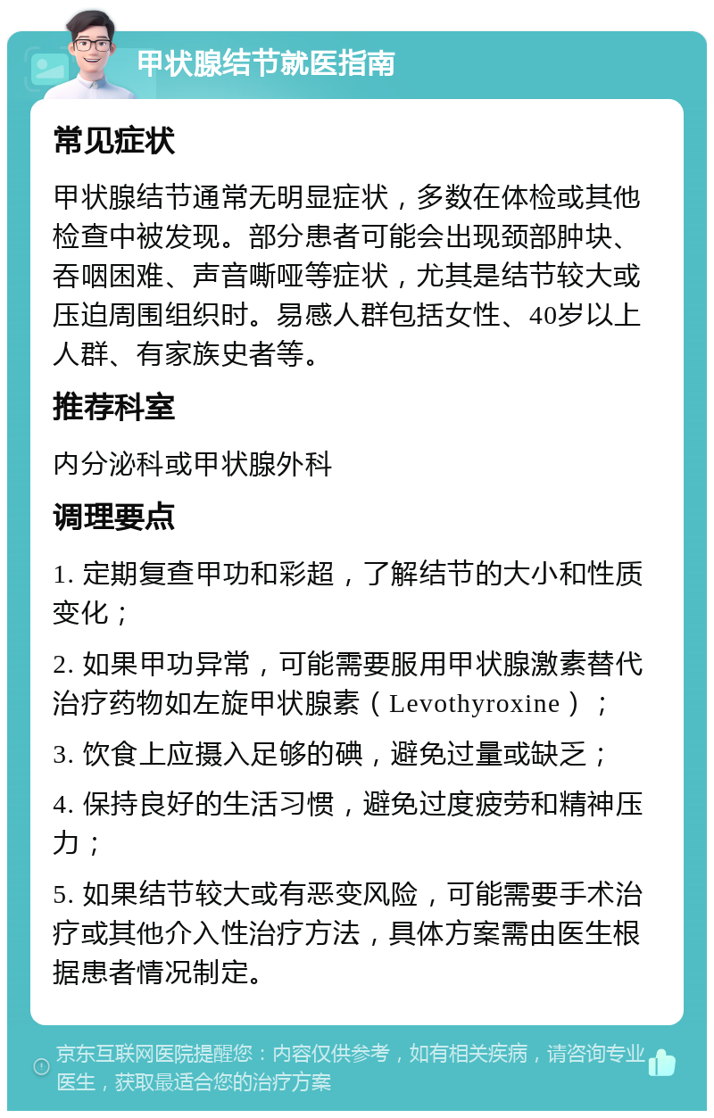 甲状腺结节就医指南 常见症状 甲状腺结节通常无明显症状，多数在体检或其他检查中被发现。部分患者可能会出现颈部肿块、吞咽困难、声音嘶哑等症状，尤其是结节较大或压迫周围组织时。易感人群包括女性、40岁以上人群、有家族史者等。 推荐科室 内分泌科或甲状腺外科 调理要点 1. 定期复查甲功和彩超，了解结节的大小和性质变化； 2. 如果甲功异常，可能需要服用甲状腺激素替代治疗药物如左旋甲状腺素（Levothyroxine）； 3. 饮食上应摄入足够的碘，避免过量或缺乏； 4. 保持良好的生活习惯，避免过度疲劳和精神压力； 5. 如果结节较大或有恶变风险，可能需要手术治疗或其他介入性治疗方法，具体方案需由医生根据患者情况制定。