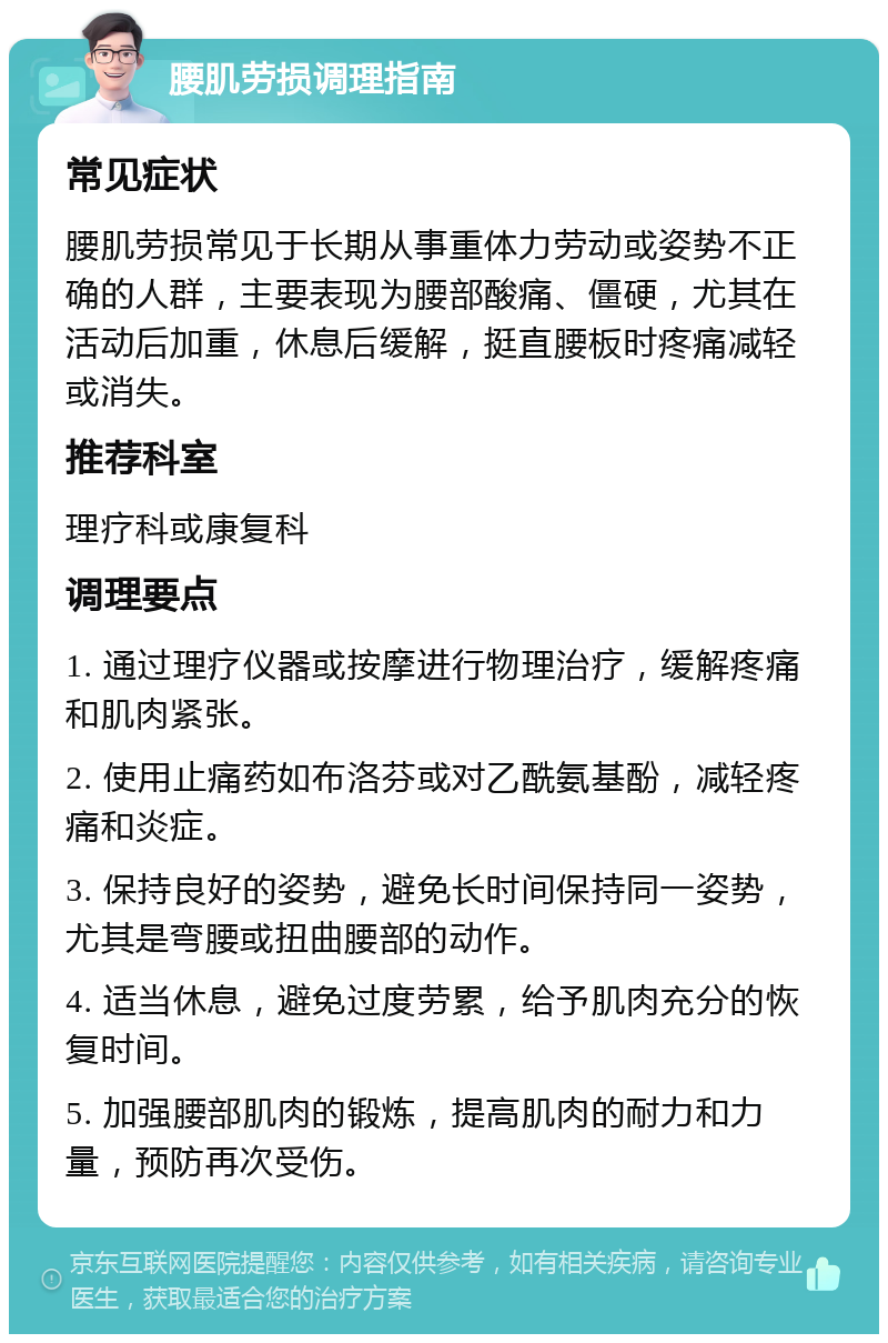 腰肌劳损调理指南 常见症状 腰肌劳损常见于长期从事重体力劳动或姿势不正确的人群，主要表现为腰部酸痛、僵硬，尤其在活动后加重，休息后缓解，挺直腰板时疼痛减轻或消失。 推荐科室 理疗科或康复科 调理要点 1. 通过理疗仪器或按摩进行物理治疗，缓解疼痛和肌肉紧张。 2. 使用止痛药如布洛芬或对乙酰氨基酚，减轻疼痛和炎症。 3. 保持良好的姿势，避免长时间保持同一姿势，尤其是弯腰或扭曲腰部的动作。 4. 适当休息，避免过度劳累，给予肌肉充分的恢复时间。 5. 加强腰部肌肉的锻炼，提高肌肉的耐力和力量，预防再次受伤。