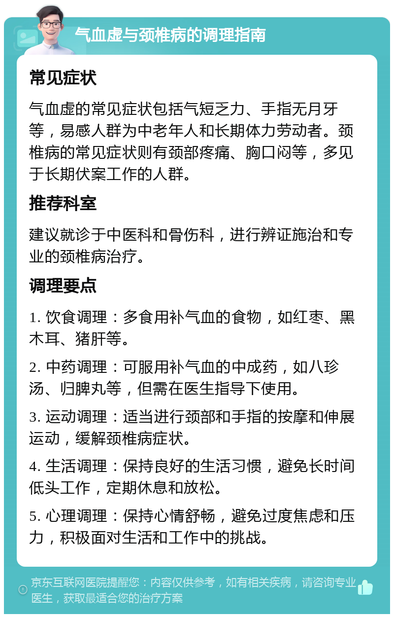 气血虚与颈椎病的调理指南 常见症状 气血虚的常见症状包括气短乏力、手指无月牙等，易感人群为中老年人和长期体力劳动者。颈椎病的常见症状则有颈部疼痛、胸口闷等，多见于长期伏案工作的人群。 推荐科室 建议就诊于中医科和骨伤科，进行辨证施治和专业的颈椎病治疗。 调理要点 1. 饮食调理：多食用补气血的食物，如红枣、黑木耳、猪肝等。 2. 中药调理：可服用补气血的中成药，如八珍汤、归脾丸等，但需在医生指导下使用。 3. 运动调理：适当进行颈部和手指的按摩和伸展运动，缓解颈椎病症状。 4. 生活调理：保持良好的生活习惯，避免长时间低头工作，定期休息和放松。 5. 心理调理：保持心情舒畅，避免过度焦虑和压力，积极面对生活和工作中的挑战。