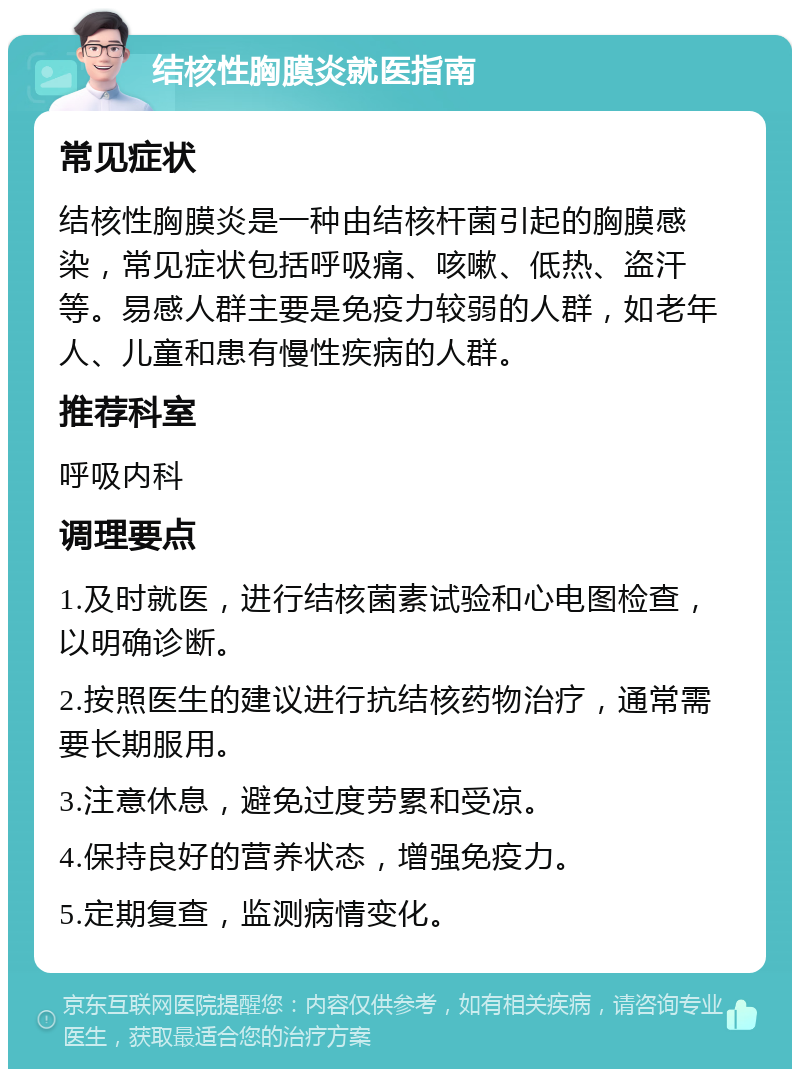 结核性胸膜炎就医指南 常见症状 结核性胸膜炎是一种由结核杆菌引起的胸膜感染，常见症状包括呼吸痛、咳嗽、低热、盗汗等。易感人群主要是免疫力较弱的人群，如老年人、儿童和患有慢性疾病的人群。 推荐科室 呼吸内科 调理要点 1.及时就医，进行结核菌素试验和心电图检查，以明确诊断。 2.按照医生的建议进行抗结核药物治疗，通常需要长期服用。 3.注意休息，避免过度劳累和受凉。 4.保持良好的营养状态，增强免疫力。 5.定期复查，监测病情变化。