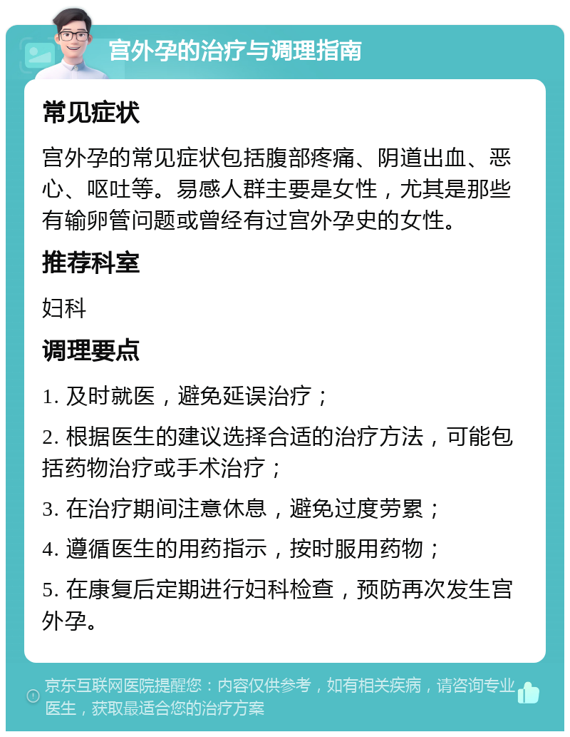 宫外孕的治疗与调理指南 常见症状 宫外孕的常见症状包括腹部疼痛、阴道出血、恶心、呕吐等。易感人群主要是女性，尤其是那些有输卵管问题或曾经有过宫外孕史的女性。 推荐科室 妇科 调理要点 1. 及时就医，避免延误治疗； 2. 根据医生的建议选择合适的治疗方法，可能包括药物治疗或手术治疗； 3. 在治疗期间注意休息，避免过度劳累； 4. 遵循医生的用药指示，按时服用药物； 5. 在康复后定期进行妇科检查，预防再次发生宫外孕。