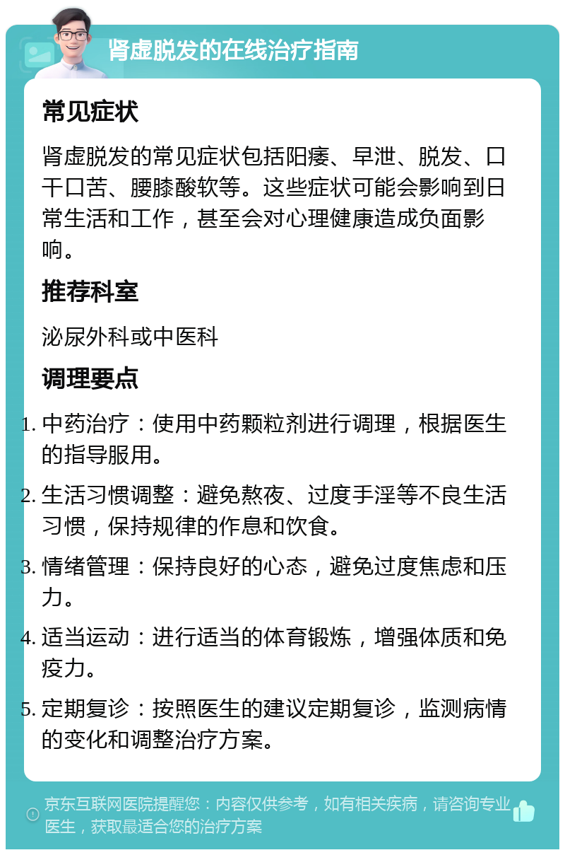 肾虚脱发的在线治疗指南 常见症状 肾虚脱发的常见症状包括阳痿、早泄、脱发、口干口苦、腰膝酸软等。这些症状可能会影响到日常生活和工作，甚至会对心理健康造成负面影响。 推荐科室 泌尿外科或中医科 调理要点 中药治疗：使用中药颗粒剂进行调理，根据医生的指导服用。 生活习惯调整：避免熬夜、过度手淫等不良生活习惯，保持规律的作息和饮食。 情绪管理：保持良好的心态，避免过度焦虑和压力。 适当运动：进行适当的体育锻炼，增强体质和免疫力。 定期复诊：按照医生的建议定期复诊，监测病情的变化和调整治疗方案。