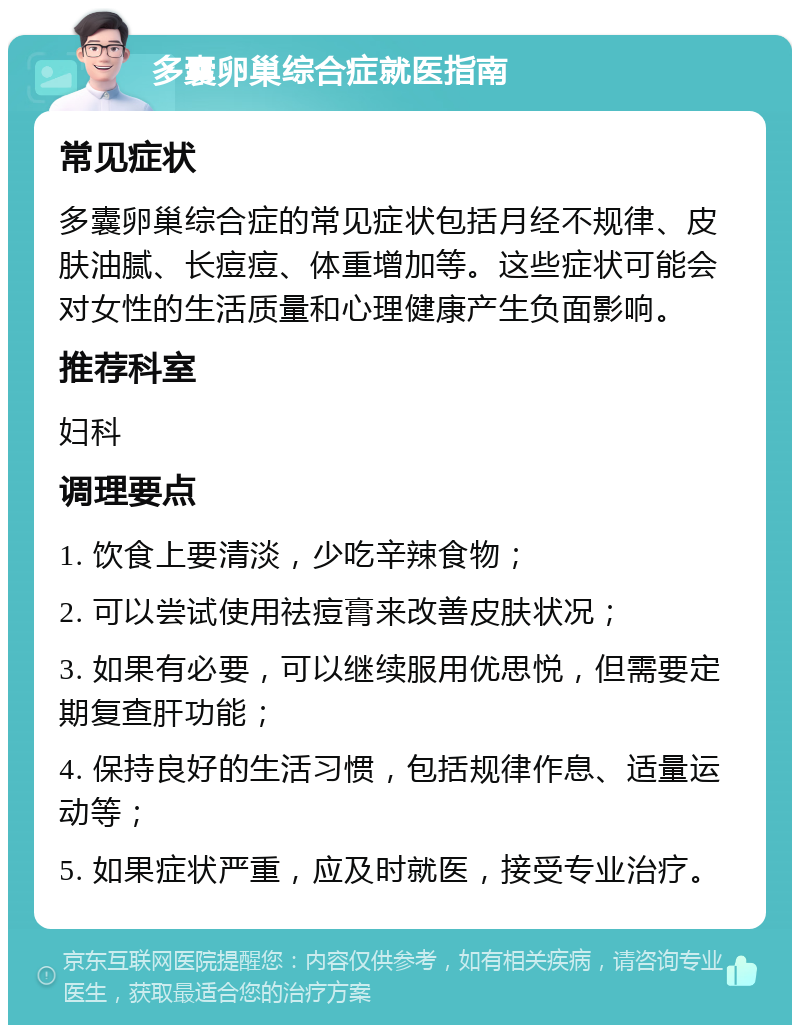 多囊卵巢综合症就医指南 常见症状 多囊卵巢综合症的常见症状包括月经不规律、皮肤油腻、长痘痘、体重增加等。这些症状可能会对女性的生活质量和心理健康产生负面影响。 推荐科室 妇科 调理要点 1. 饮食上要清淡，少吃辛辣食物； 2. 可以尝试使用祛痘膏来改善皮肤状况； 3. 如果有必要，可以继续服用优思悦，但需要定期复查肝功能； 4. 保持良好的生活习惯，包括规律作息、适量运动等； 5. 如果症状严重，应及时就医，接受专业治疗。