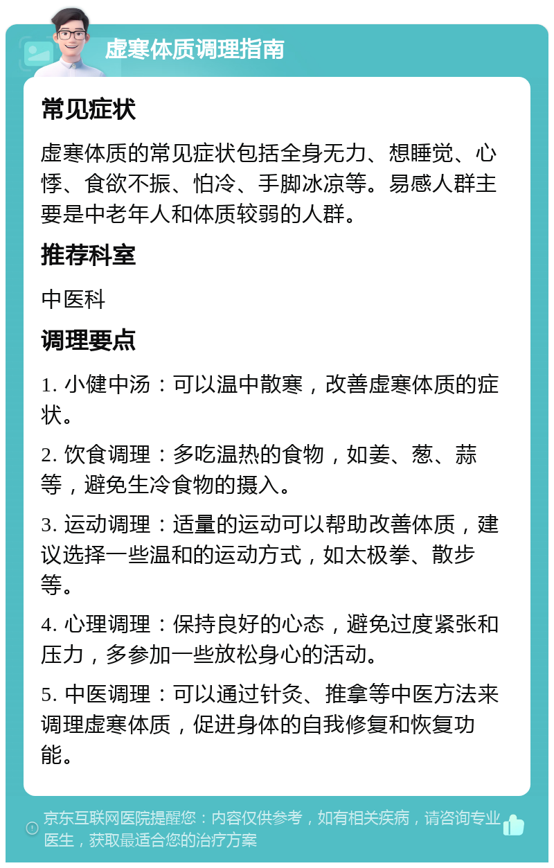 虚寒体质调理指南 常见症状 虚寒体质的常见症状包括全身无力、想睡觉、心悸、食欲不振、怕冷、手脚冰凉等。易感人群主要是中老年人和体质较弱的人群。 推荐科室 中医科 调理要点 1. 小健中汤：可以温中散寒，改善虚寒体质的症状。 2. 饮食调理：多吃温热的食物，如姜、葱、蒜等，避免生冷食物的摄入。 3. 运动调理：适量的运动可以帮助改善体质，建议选择一些温和的运动方式，如太极拳、散步等。 4. 心理调理：保持良好的心态，避免过度紧张和压力，多参加一些放松身心的活动。 5. 中医调理：可以通过针灸、推拿等中医方法来调理虚寒体质，促进身体的自我修复和恢复功能。