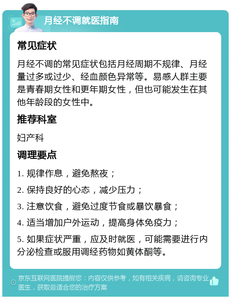 月经不调就医指南 常见症状 月经不调的常见症状包括月经周期不规律、月经量过多或过少、经血颜色异常等。易感人群主要是青春期女性和更年期女性，但也可能发生在其他年龄段的女性中。 推荐科室 妇产科 调理要点 1. 规律作息，避免熬夜； 2. 保持良好的心态，减少压力； 3. 注意饮食，避免过度节食或暴饮暴食； 4. 适当增加户外运动，提高身体免疫力； 5. 如果症状严重，应及时就医，可能需要进行内分泌检查或服用调经药物如黄体酮等。