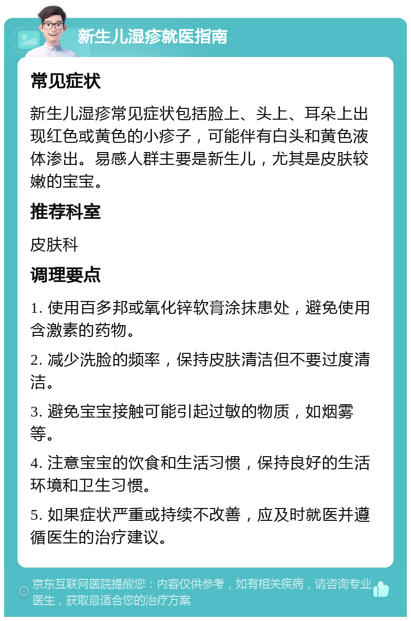 新生儿湿疹就医指南 常见症状 新生儿湿疹常见症状包括脸上、头上、耳朵上出现红色或黄色的小疹子，可能伴有白头和黄色液体渗出。易感人群主要是新生儿，尤其是皮肤较嫩的宝宝。 推荐科室 皮肤科 调理要点 1. 使用百多邦或氧化锌软膏涂抹患处，避免使用含激素的药物。 2. 减少洗脸的频率，保持皮肤清洁但不要过度清洁。 3. 避免宝宝接触可能引起过敏的物质，如烟雾等。 4. 注意宝宝的饮食和生活习惯，保持良好的生活环境和卫生习惯。 5. 如果症状严重或持续不改善，应及时就医并遵循医生的治疗建议。