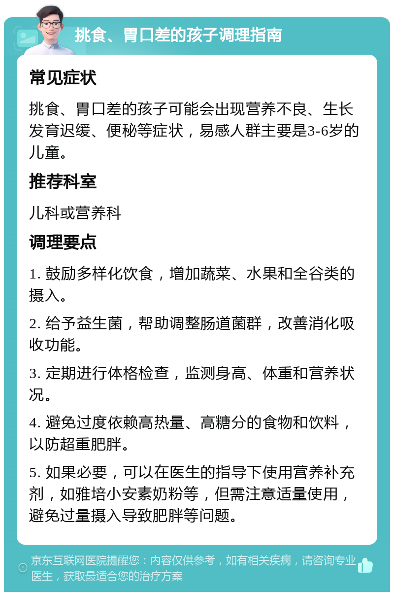 挑食、胃口差的孩子调理指南 常见症状 挑食、胃口差的孩子可能会出现营养不良、生长发育迟缓、便秘等症状，易感人群主要是3-6岁的儿童。 推荐科室 儿科或营养科 调理要点 1. 鼓励多样化饮食，增加蔬菜、水果和全谷类的摄入。 2. 给予益生菌，帮助调整肠道菌群，改善消化吸收功能。 3. 定期进行体格检查，监测身高、体重和营养状况。 4. 避免过度依赖高热量、高糖分的食物和饮料，以防超重肥胖。 5. 如果必要，可以在医生的指导下使用营养补充剂，如雅培小安素奶粉等，但需注意适量使用，避免过量摄入导致肥胖等问题。