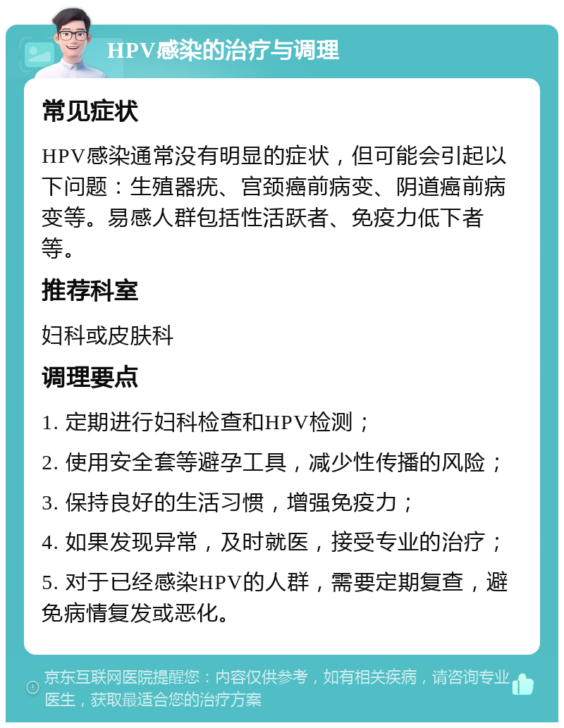 HPV感染的治疗与调理 常见症状 HPV感染通常没有明显的症状，但可能会引起以下问题：生殖器疣、宫颈癌前病变、阴道癌前病变等。易感人群包括性活跃者、免疫力低下者等。 推荐科室 妇科或皮肤科 调理要点 1. 定期进行妇科检查和HPV检测； 2. 使用安全套等避孕工具，减少性传播的风险； 3. 保持良好的生活习惯，增强免疫力； 4. 如果发现异常，及时就医，接受专业的治疗； 5. 对于已经感染HPV的人群，需要定期复查，避免病情复发或恶化。