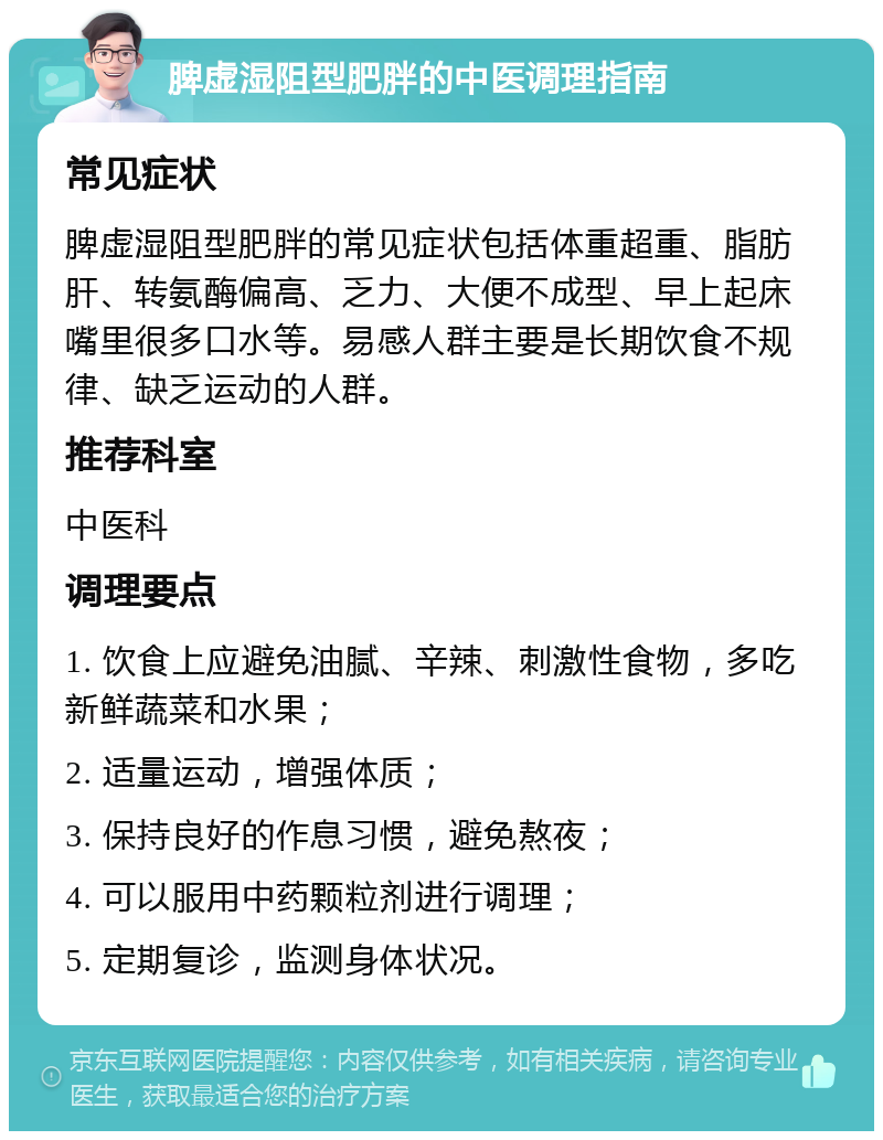 脾虚湿阻型肥胖的中医调理指南 常见症状 脾虚湿阻型肥胖的常见症状包括体重超重、脂肪肝、转氨酶偏高、乏力、大便不成型、早上起床嘴里很多口水等。易感人群主要是长期饮食不规律、缺乏运动的人群。 推荐科室 中医科 调理要点 1. 饮食上应避免油腻、辛辣、刺激性食物，多吃新鲜蔬菜和水果； 2. 适量运动，增强体质； 3. 保持良好的作息习惯，避免熬夜； 4. 可以服用中药颗粒剂进行调理； 5. 定期复诊，监测身体状况。