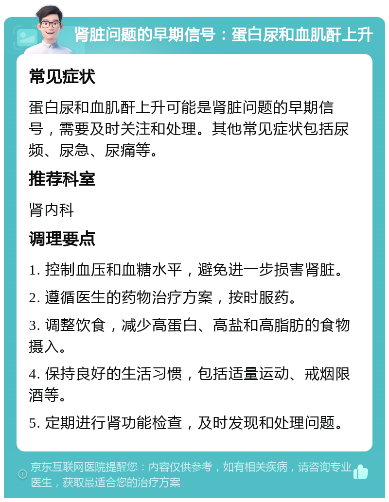 肾脏问题的早期信号：蛋白尿和血肌酐上升 常见症状 蛋白尿和血肌酐上升可能是肾脏问题的早期信号，需要及时关注和处理。其他常见症状包括尿频、尿急、尿痛等。 推荐科室 肾内科 调理要点 1. 控制血压和血糖水平，避免进一步损害肾脏。 2. 遵循医生的药物治疗方案，按时服药。 3. 调整饮食，减少高蛋白、高盐和高脂肪的食物摄入。 4. 保持良好的生活习惯，包括适量运动、戒烟限酒等。 5. 定期进行肾功能检查，及时发现和处理问题。