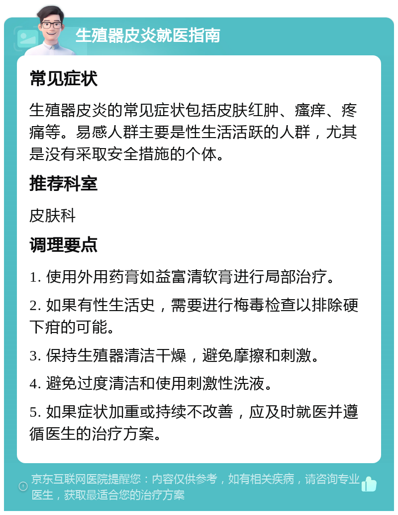 生殖器皮炎就医指南 常见症状 生殖器皮炎的常见症状包括皮肤红肿、瘙痒、疼痛等。易感人群主要是性生活活跃的人群，尤其是没有采取安全措施的个体。 推荐科室 皮肤科 调理要点 1. 使用外用药膏如益富清软膏进行局部治疗。 2. 如果有性生活史，需要进行梅毒检查以排除硬下疳的可能。 3. 保持生殖器清洁干燥，避免摩擦和刺激。 4. 避免过度清洁和使用刺激性洗液。 5. 如果症状加重或持续不改善，应及时就医并遵循医生的治疗方案。