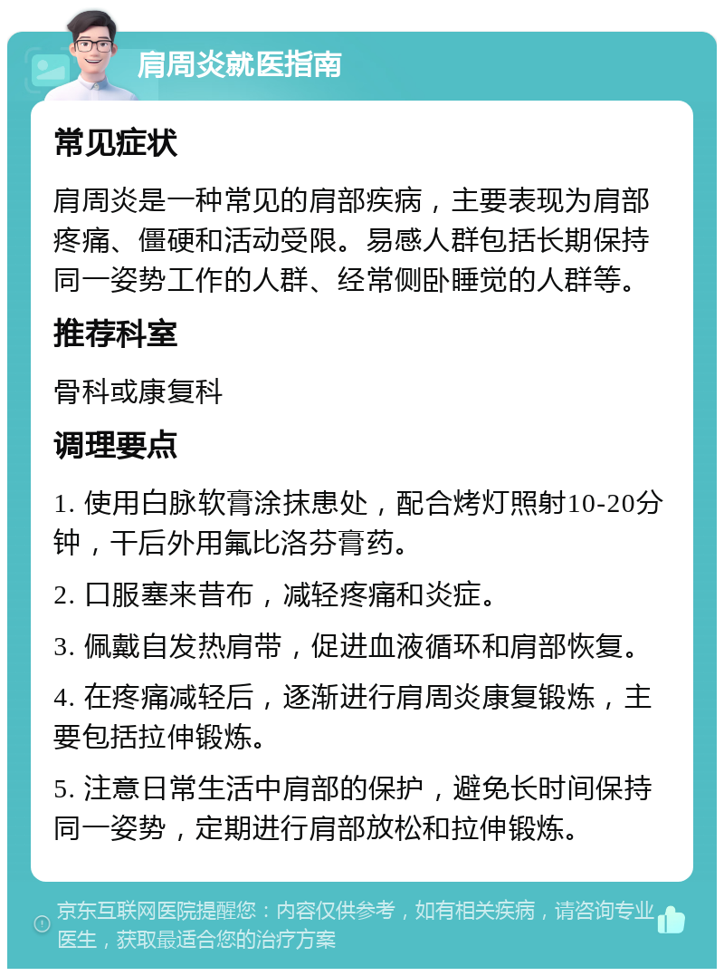 肩周炎就医指南 常见症状 肩周炎是一种常见的肩部疾病，主要表现为肩部疼痛、僵硬和活动受限。易感人群包括长期保持同一姿势工作的人群、经常侧卧睡觉的人群等。 推荐科室 骨科或康复科 调理要点 1. 使用白脉软膏涂抹患处，配合烤灯照射10-20分钟，干后外用氟比洛芬膏药。 2. 口服塞来昔布，减轻疼痛和炎症。 3. 佩戴自发热肩带，促进血液循环和肩部恢复。 4. 在疼痛减轻后，逐渐进行肩周炎康复锻炼，主要包括拉伸锻炼。 5. 注意日常生活中肩部的保护，避免长时间保持同一姿势，定期进行肩部放松和拉伸锻炼。