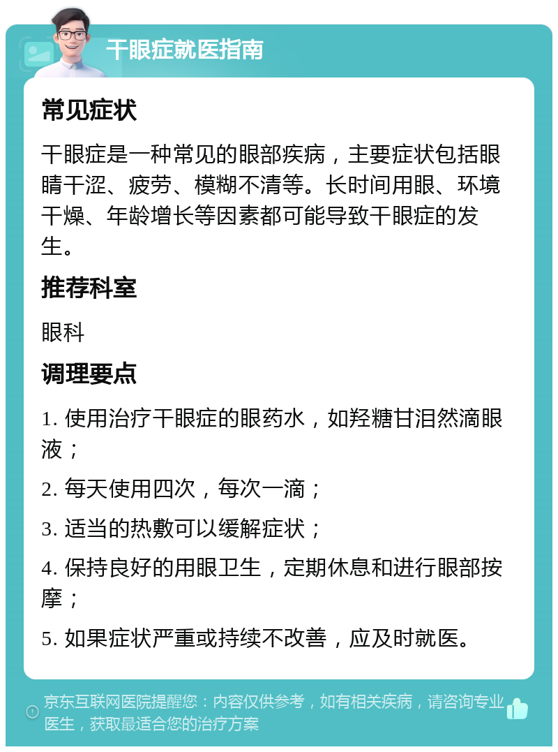 干眼症就医指南 常见症状 干眼症是一种常见的眼部疾病，主要症状包括眼睛干涩、疲劳、模糊不清等。长时间用眼、环境干燥、年龄增长等因素都可能导致干眼症的发生。 推荐科室 眼科 调理要点 1. 使用治疗干眼症的眼药水，如羟糖甘泪然滴眼液； 2. 每天使用四次，每次一滴； 3. 适当的热敷可以缓解症状； 4. 保持良好的用眼卫生，定期休息和进行眼部按摩； 5. 如果症状严重或持续不改善，应及时就医。