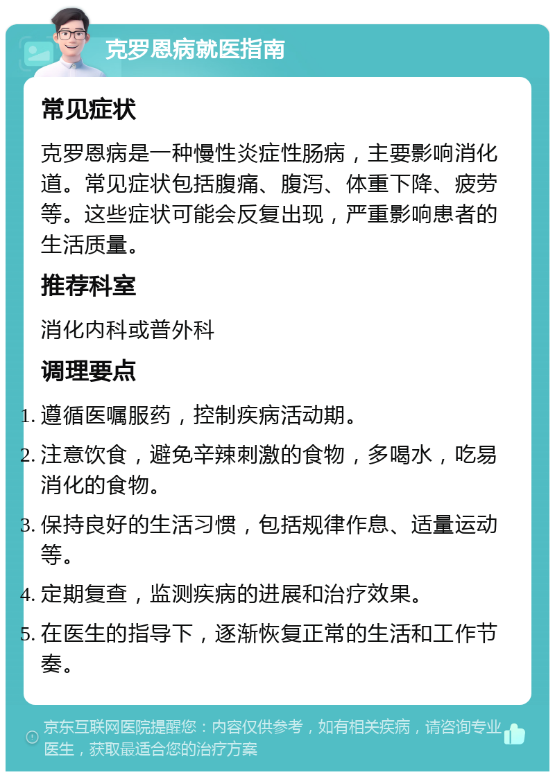 克罗恩病就医指南 常见症状 克罗恩病是一种慢性炎症性肠病，主要影响消化道。常见症状包括腹痛、腹泻、体重下降、疲劳等。这些症状可能会反复出现，严重影响患者的生活质量。 推荐科室 消化内科或普外科 调理要点 遵循医嘱服药，控制疾病活动期。 注意饮食，避免辛辣刺激的食物，多喝水，吃易消化的食物。 保持良好的生活习惯，包括规律作息、适量运动等。 定期复查，监测疾病的进展和治疗效果。 在医生的指导下，逐渐恢复正常的生活和工作节奏。