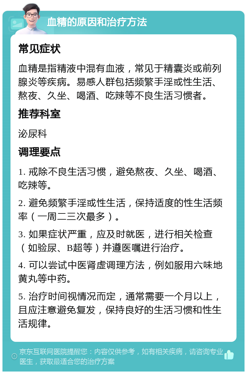 血精的原因和治疗方法 常见症状 血精是指精液中混有血液，常见于精囊炎或前列腺炎等疾病。易感人群包括频繁手淫或性生活、熬夜、久坐、喝酒、吃辣等不良生活习惯者。 推荐科室 泌尿科 调理要点 1. 戒除不良生活习惯，避免熬夜、久坐、喝酒、吃辣等。 2. 避免频繁手淫或性生活，保持适度的性生活频率（一周二三次最多）。 3. 如果症状严重，应及时就医，进行相关检查（如验尿、B超等）并遵医嘱进行治疗。 4. 可以尝试中医肾虚调理方法，例如服用六味地黄丸等中药。 5. 治疗时间视情况而定，通常需要一个月以上，且应注意避免复发，保持良好的生活习惯和性生活规律。