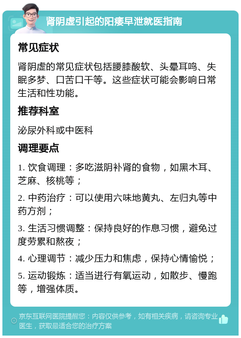 肾阴虚引起的阳痿早泄就医指南 常见症状 肾阴虚的常见症状包括腰膝酸软、头晕耳鸣、失眠多梦、口苦口干等。这些症状可能会影响日常生活和性功能。 推荐科室 泌尿外科或中医科 调理要点 1. 饮食调理：多吃滋阴补肾的食物，如黑木耳、芝麻、核桃等； 2. 中药治疗：可以使用六味地黄丸、左归丸等中药方剂； 3. 生活习惯调整：保持良好的作息习惯，避免过度劳累和熬夜； 4. 心理调节：减少压力和焦虑，保持心情愉悦； 5. 运动锻炼：适当进行有氧运动，如散步、慢跑等，增强体质。