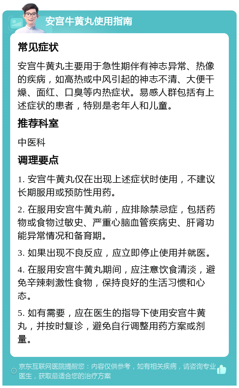 安宫牛黄丸使用指南 常见症状 安宫牛黄丸主要用于急性期伴有神志异常、热像的疾病，如高热或中风引起的神志不清、大便干燥、面红、口臭等内热症状。易感人群包括有上述症状的患者，特别是老年人和儿童。 推荐科室 中医科 调理要点 1. 安宫牛黄丸仅在出现上述症状时使用，不建议长期服用或预防性用药。 2. 在服用安宫牛黄丸前，应排除禁忌症，包括药物或食物过敏史、严重心脑血管疾病史、肝肾功能异常情况和备育期。 3. 如果出现不良反应，应立即停止使用并就医。 4. 在服用安宫牛黄丸期间，应注意饮食清淡，避免辛辣刺激性食物，保持良好的生活习惯和心态。 5. 如有需要，应在医生的指导下使用安宫牛黄丸，并按时复诊，避免自行调整用药方案或剂量。