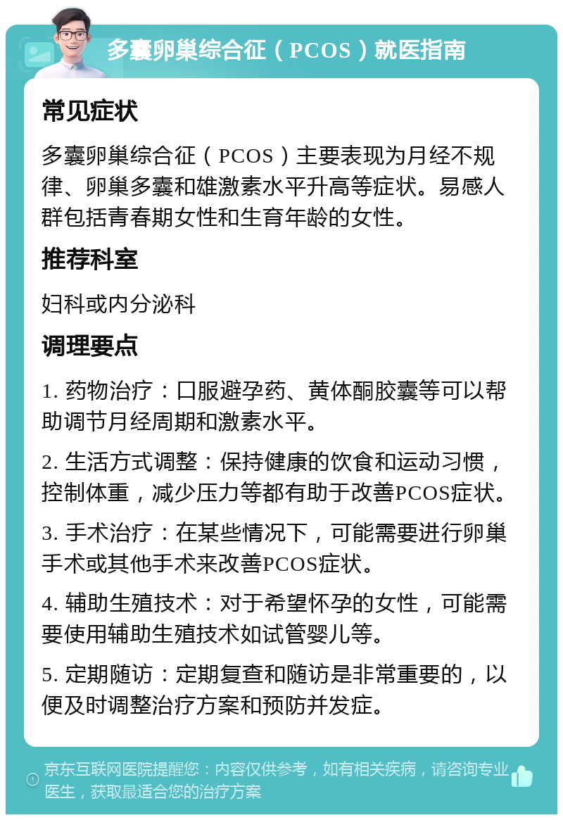 多囊卵巢综合征（PCOS）就医指南 常见症状 多囊卵巢综合征（PCOS）主要表现为月经不规律、卵巢多囊和雄激素水平升高等症状。易感人群包括青春期女性和生育年龄的女性。 推荐科室 妇科或内分泌科 调理要点 1. 药物治疗：口服避孕药、黄体酮胶囊等可以帮助调节月经周期和激素水平。 2. 生活方式调整：保持健康的饮食和运动习惯，控制体重，减少压力等都有助于改善PCOS症状。 3. 手术治疗：在某些情况下，可能需要进行卵巢手术或其他手术来改善PCOS症状。 4. 辅助生殖技术：对于希望怀孕的女性，可能需要使用辅助生殖技术如试管婴儿等。 5. 定期随访：定期复查和随访是非常重要的，以便及时调整治疗方案和预防并发症。