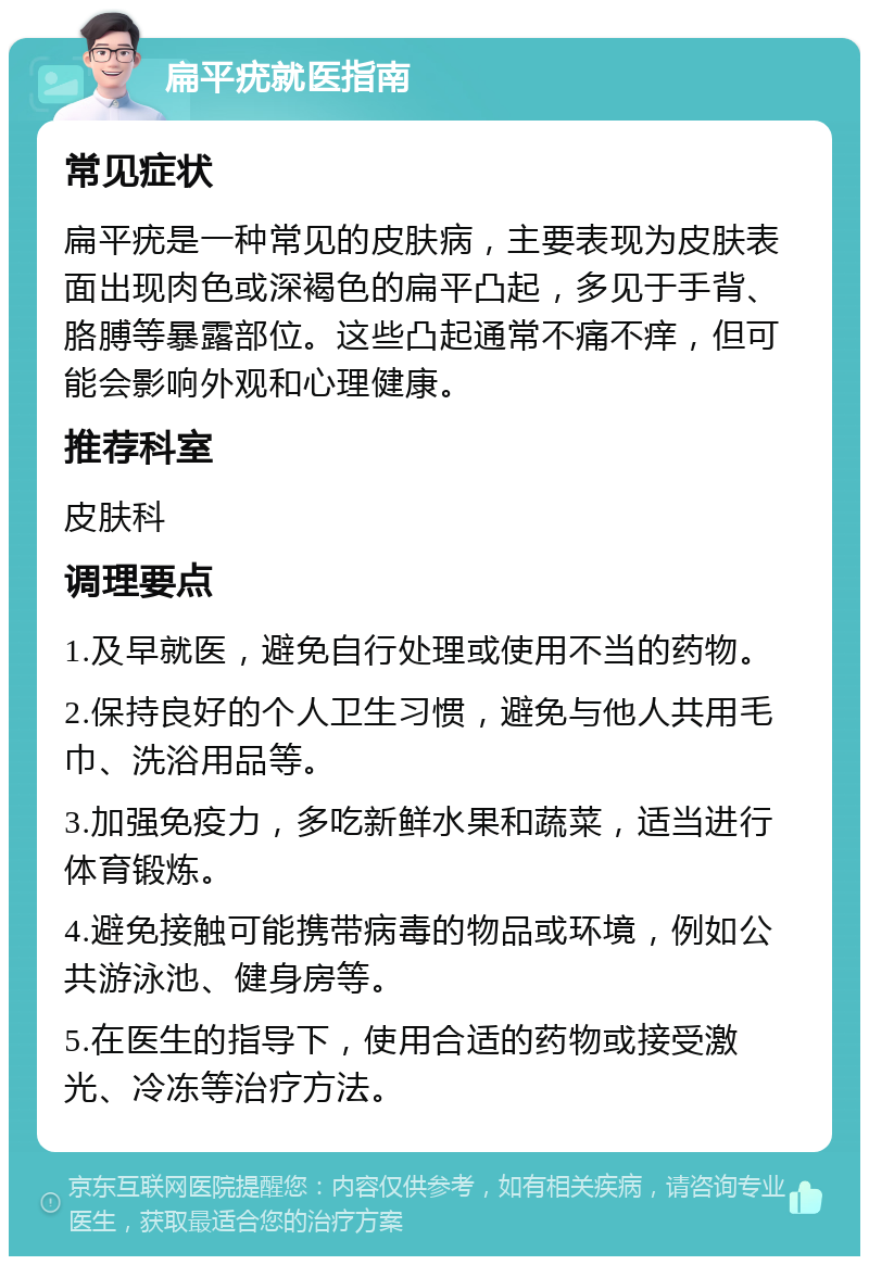 扁平疣就医指南 常见症状 扁平疣是一种常见的皮肤病，主要表现为皮肤表面出现肉色或深褐色的扁平凸起，多见于手背、胳膊等暴露部位。这些凸起通常不痛不痒，但可能会影响外观和心理健康。 推荐科室 皮肤科 调理要点 1.及早就医，避免自行处理或使用不当的药物。 2.保持良好的个人卫生习惯，避免与他人共用毛巾、洗浴用品等。 3.加强免疫力，多吃新鲜水果和蔬菜，适当进行体育锻炼。 4.避免接触可能携带病毒的物品或环境，例如公共游泳池、健身房等。 5.在医生的指导下，使用合适的药物或接受激光、冷冻等治疗方法。