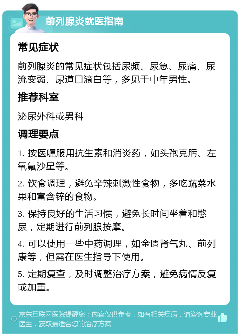 前列腺炎就医指南 常见症状 前列腺炎的常见症状包括尿频、尿急、尿痛、尿流变弱、尿道口滴白等，多见于中年男性。 推荐科室 泌尿外科或男科 调理要点 1. 按医嘱服用抗生素和消炎药，如头孢克肟、左氧氟沙星等。 2. 饮食调理，避免辛辣刺激性食物，多吃蔬菜水果和富含锌的食物。 3. 保持良好的生活习惯，避免长时间坐着和憋尿，定期进行前列腺按摩。 4. 可以使用一些中药调理，如金匮肾气丸、前列康等，但需在医生指导下使用。 5. 定期复查，及时调整治疗方案，避免病情反复或加重。