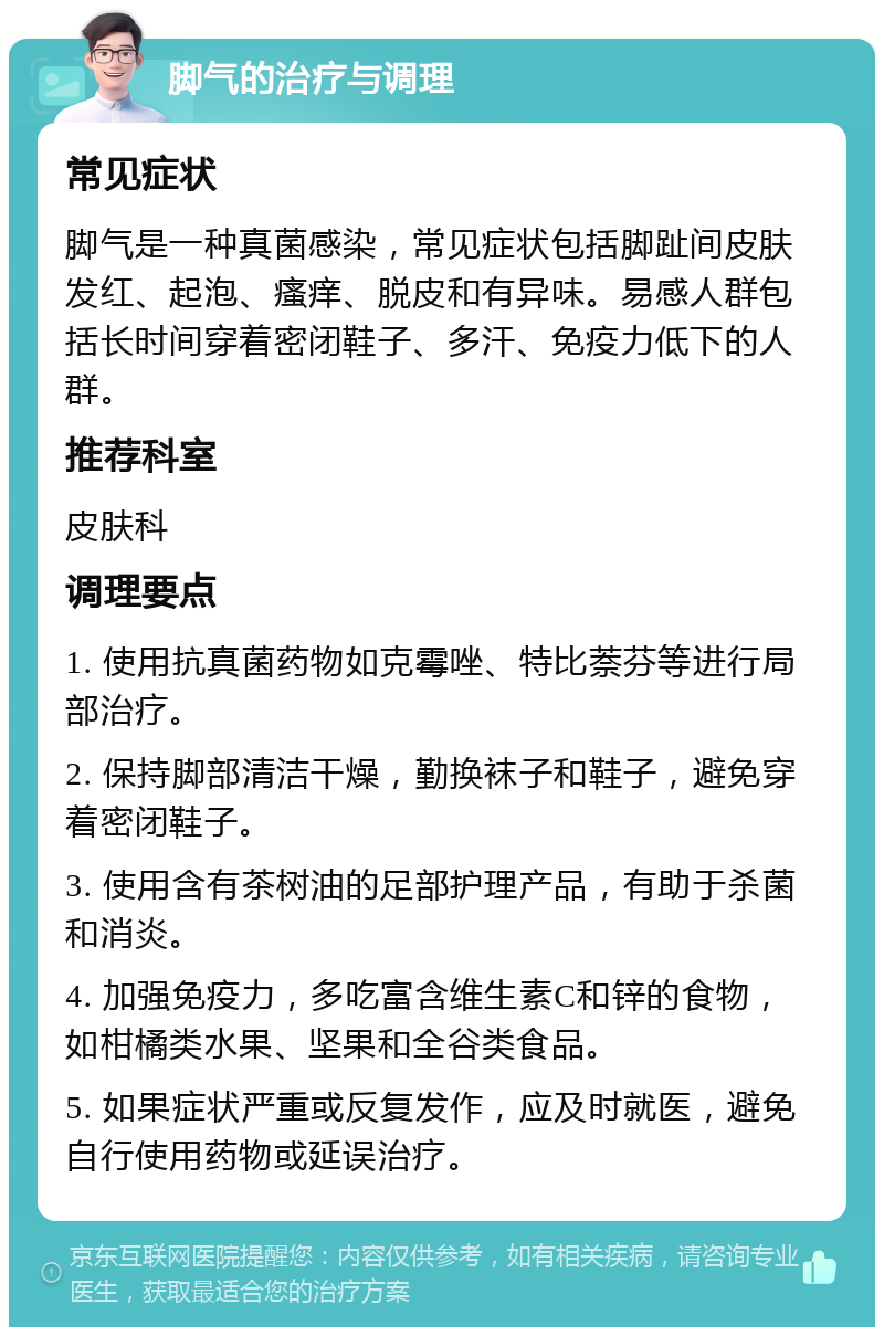 脚气的治疗与调理 常见症状 脚气是一种真菌感染，常见症状包括脚趾间皮肤发红、起泡、瘙痒、脱皮和有异味。易感人群包括长时间穿着密闭鞋子、多汗、免疫力低下的人群。 推荐科室 皮肤科 调理要点 1. 使用抗真菌药物如克霉唑、特比萘芬等进行局部治疗。 2. 保持脚部清洁干燥，勤换袜子和鞋子，避免穿着密闭鞋子。 3. 使用含有茶树油的足部护理产品，有助于杀菌和消炎。 4. 加强免疫力，多吃富含维生素C和锌的食物，如柑橘类水果、坚果和全谷类食品。 5. 如果症状严重或反复发作，应及时就医，避免自行使用药物或延误治疗。