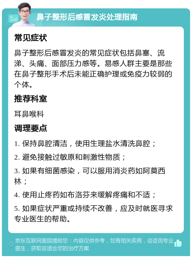 鼻子整形后感冒发炎处理指南 常见症状 鼻子整形后感冒发炎的常见症状包括鼻塞、流涕、头痛、面部压力感等。易感人群主要是那些在鼻子整形手术后未能正确护理或免疫力较弱的个体。 推荐科室 耳鼻喉科 调理要点 1. 保持鼻腔清洁，使用生理盐水清洗鼻腔； 2. 避免接触过敏原和刺激性物质； 3. 如果有细菌感染，可以服用消炎药如阿莫西林； 4. 使用止疼药如布洛芬来缓解疼痛和不适； 5. 如果症状严重或持续不改善，应及时就医寻求专业医生的帮助。