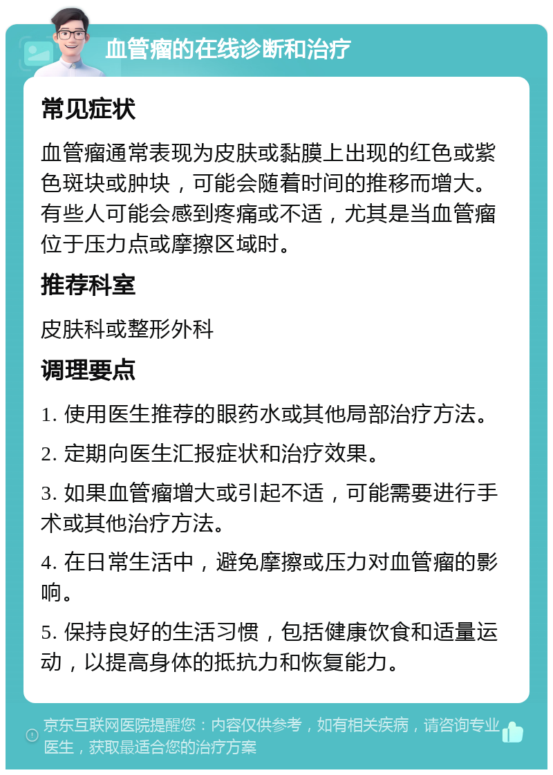 血管瘤的在线诊断和治疗 常见症状 血管瘤通常表现为皮肤或黏膜上出现的红色或紫色斑块或肿块，可能会随着时间的推移而增大。有些人可能会感到疼痛或不适，尤其是当血管瘤位于压力点或摩擦区域时。 推荐科室 皮肤科或整形外科 调理要点 1. 使用医生推荐的眼药水或其他局部治疗方法。 2. 定期向医生汇报症状和治疗效果。 3. 如果血管瘤增大或引起不适，可能需要进行手术或其他治疗方法。 4. 在日常生活中，避免摩擦或压力对血管瘤的影响。 5. 保持良好的生活习惯，包括健康饮食和适量运动，以提高身体的抵抗力和恢复能力。