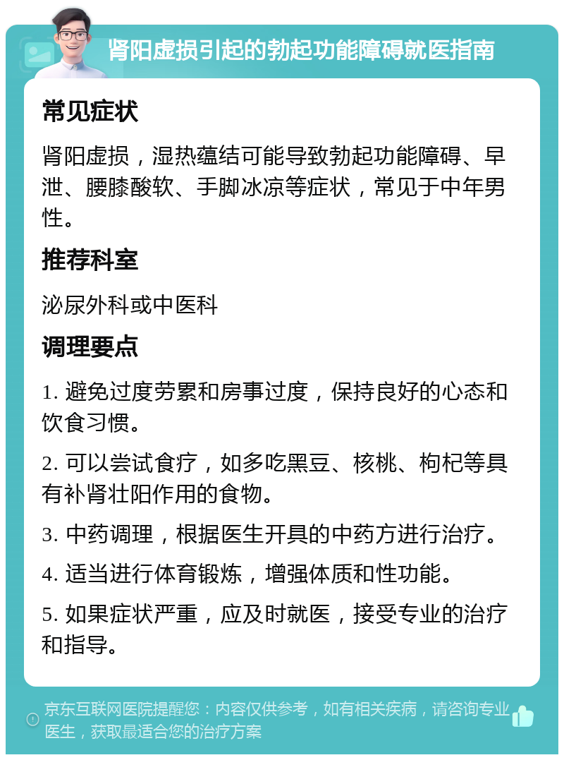 肾阳虚损引起的勃起功能障碍就医指南 常见症状 肾阳虚损，湿热蕴结可能导致勃起功能障碍、早泄、腰膝酸软、手脚冰凉等症状，常见于中年男性。 推荐科室 泌尿外科或中医科 调理要点 1. 避免过度劳累和房事过度，保持良好的心态和饮食习惯。 2. 可以尝试食疗，如多吃黑豆、核桃、枸杞等具有补肾壮阳作用的食物。 3. 中药调理，根据医生开具的中药方进行治疗。 4. 适当进行体育锻炼，增强体质和性功能。 5. 如果症状严重，应及时就医，接受专业的治疗和指导。