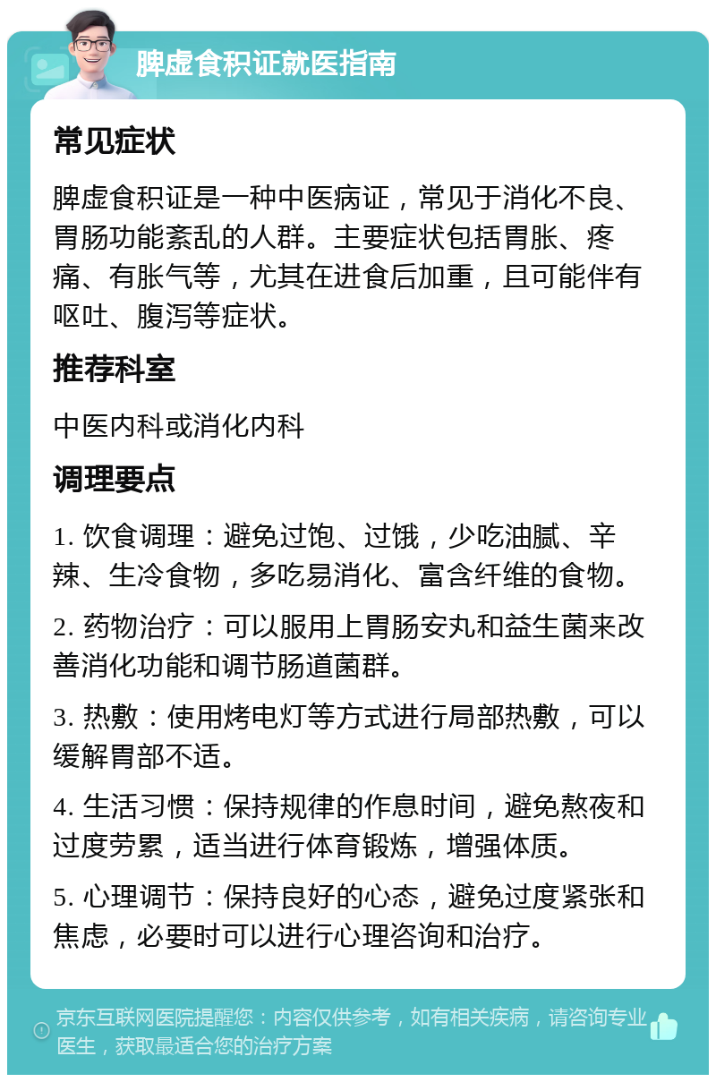 脾虚食积证就医指南 常见症状 脾虚食积证是一种中医病证，常见于消化不良、胃肠功能紊乱的人群。主要症状包括胃胀、疼痛、有胀气等，尤其在进食后加重，且可能伴有呕吐、腹泻等症状。 推荐科室 中医内科或消化内科 调理要点 1. 饮食调理：避免过饱、过饿，少吃油腻、辛辣、生冷食物，多吃易消化、富含纤维的食物。 2. 药物治疗：可以服用上胃肠安丸和益生菌来改善消化功能和调节肠道菌群。 3. 热敷：使用烤电灯等方式进行局部热敷，可以缓解胃部不适。 4. 生活习惯：保持规律的作息时间，避免熬夜和过度劳累，适当进行体育锻炼，增强体质。 5. 心理调节：保持良好的心态，避免过度紧张和焦虑，必要时可以进行心理咨询和治疗。