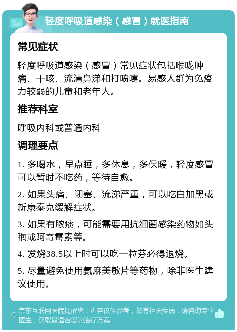 轻度呼吸道感染（感冒）就医指南 常见症状 轻度呼吸道感染（感冒）常见症状包括喉咙肿痛、干咳、流清鼻涕和打喷嚏。易感人群为免疫力较弱的儿童和老年人。 推荐科室 呼吸内科或普通内科 调理要点 1. 多喝水，早点睡，多休息，多保暖，轻度感冒可以暂时不吃药，等待自愈。 2. 如果头痛、闭塞、流涕严重，可以吃白加黑或新康泰克缓解症状。 3. 如果有脓痰，可能需要用抗细菌感染药物如头孢或阿奇霉素等。 4. 发烧38.5以上时可以吃一粒芬必得退烧。 5. 尽量避免使用氨麻美敏片等药物，除非医生建议使用。