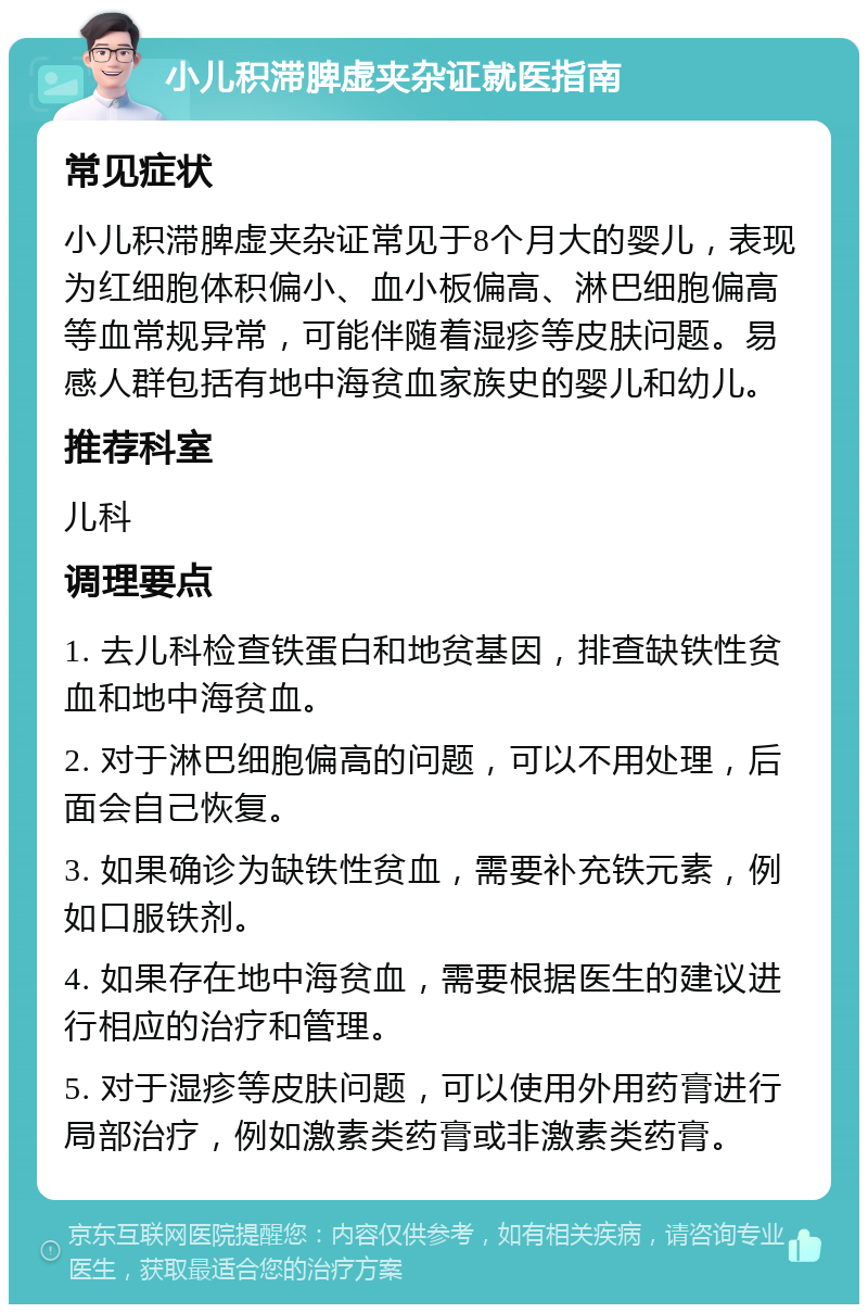 小儿积滞脾虚夹杂证就医指南 常见症状 小儿积滞脾虚夹杂证常见于8个月大的婴儿，表现为红细胞体积偏小、血小板偏高、淋巴细胞偏高等血常规异常，可能伴随着湿疹等皮肤问题。易感人群包括有地中海贫血家族史的婴儿和幼儿。 推荐科室 儿科 调理要点 1. 去儿科检查铁蛋白和地贫基因，排查缺铁性贫血和地中海贫血。 2. 对于淋巴细胞偏高的问题，可以不用处理，后面会自己恢复。 3. 如果确诊为缺铁性贫血，需要补充铁元素，例如口服铁剂。 4. 如果存在地中海贫血，需要根据医生的建议进行相应的治疗和管理。 5. 对于湿疹等皮肤问题，可以使用外用药膏进行局部治疗，例如激素类药膏或非激素类药膏。