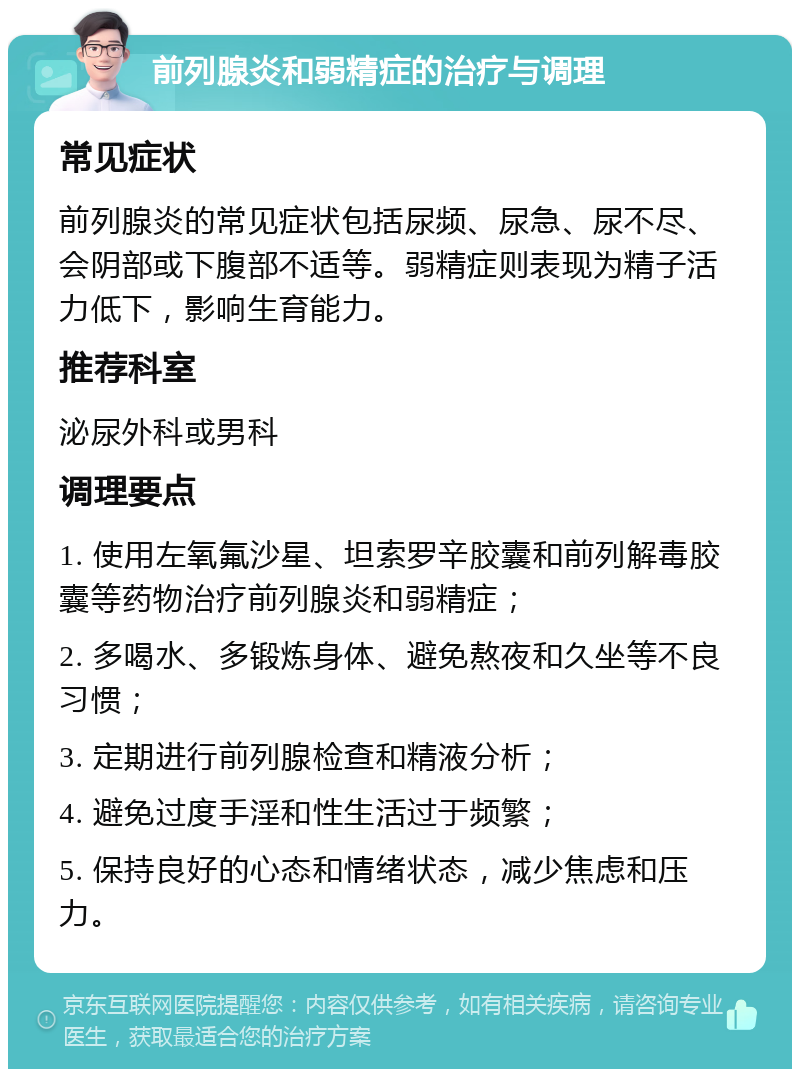 前列腺炎和弱精症的治疗与调理 常见症状 前列腺炎的常见症状包括尿频、尿急、尿不尽、会阴部或下腹部不适等。弱精症则表现为精子活力低下，影响生育能力。 推荐科室 泌尿外科或男科 调理要点 1. 使用左氧氟沙星、坦索罗辛胶囊和前列解毒胶囊等药物治疗前列腺炎和弱精症； 2. 多喝水、多锻炼身体、避免熬夜和久坐等不良习惯； 3. 定期进行前列腺检查和精液分析； 4. 避免过度手淫和性生活过于频繁； 5. 保持良好的心态和情绪状态，减少焦虑和压力。