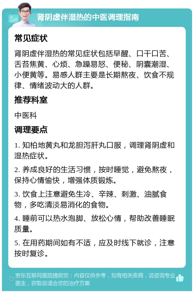 肾阴虚伴湿热的中医调理指南 常见症状 肾阴虚伴湿热的常见症状包括早醒、口干口苦、舌苔焦黄、心烦、急躁易怒、便秘、阴囊潮湿、小便黄等。易感人群主要是长期熬夜、饮食不规律、情绪波动大的人群。 推荐科室 中医科 调理要点 1. 知柏地黄丸和龙胆泻肝丸口服，调理肾阴虚和湿热症状。 2. 养成良好的生活习惯，按时睡觉，避免熬夜，保持心情愉快，增强体质锻炼。 3. 饮食上注意避免生冷、辛辣、刺激、油腻食物，多吃清淡易消化的食物。 4. 睡前可以热水泡脚、放松心情，帮助改善睡眠质量。 5. 在用药期间如有不适，应及时线下就诊，注意按时复诊。