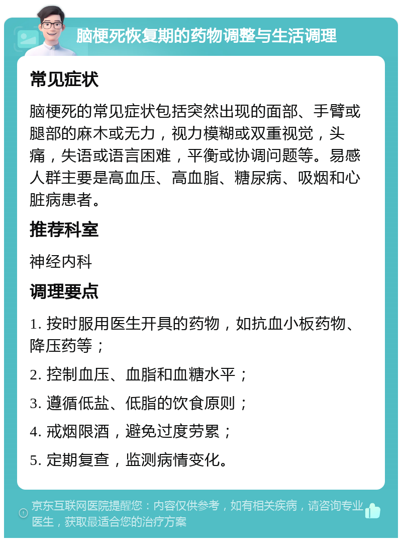 脑梗死恢复期的药物调整与生活调理 常见症状 脑梗死的常见症状包括突然出现的面部、手臂或腿部的麻木或无力，视力模糊或双重视觉，头痛，失语或语言困难，平衡或协调问题等。易感人群主要是高血压、高血脂、糖尿病、吸烟和心脏病患者。 推荐科室 神经内科 调理要点 1. 按时服用医生开具的药物，如抗血小板药物、降压药等； 2. 控制血压、血脂和血糖水平； 3. 遵循低盐、低脂的饮食原则； 4. 戒烟限酒，避免过度劳累； 5. 定期复查，监测病情变化。