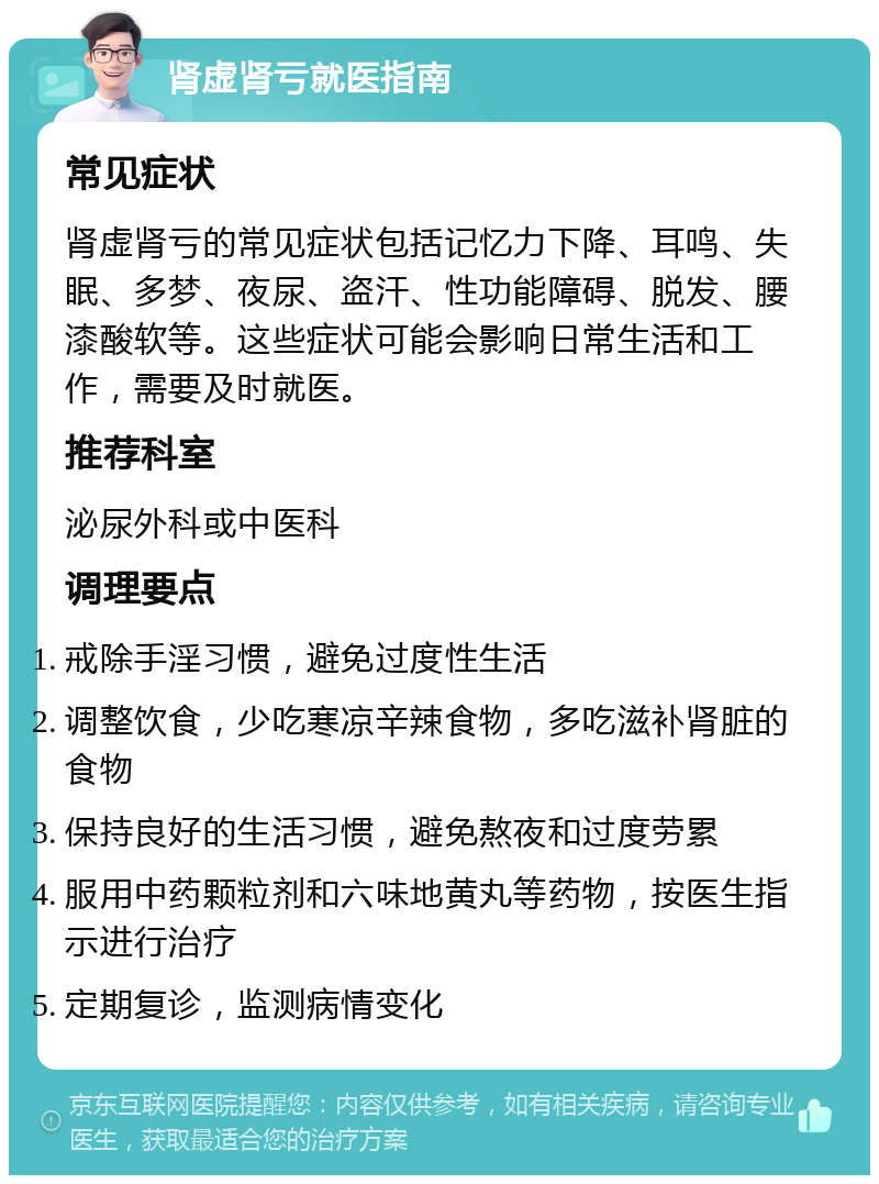 肾虚肾亏就医指南 常见症状 肾虚肾亏的常见症状包括记忆力下降、耳鸣、失眠、多梦、夜尿、盗汗、性功能障碍、脱发、腰漆酸软等。这些症状可能会影响日常生活和工作，需要及时就医。 推荐科室 泌尿外科或中医科 调理要点 戒除手淫习惯，避免过度性生活 调整饮食，少吃寒凉辛辣食物，多吃滋补肾脏的食物 保持良好的生活习惯，避免熬夜和过度劳累 服用中药颗粒剂和六味地黄丸等药物，按医生指示进行治疗 定期复诊，监测病情变化