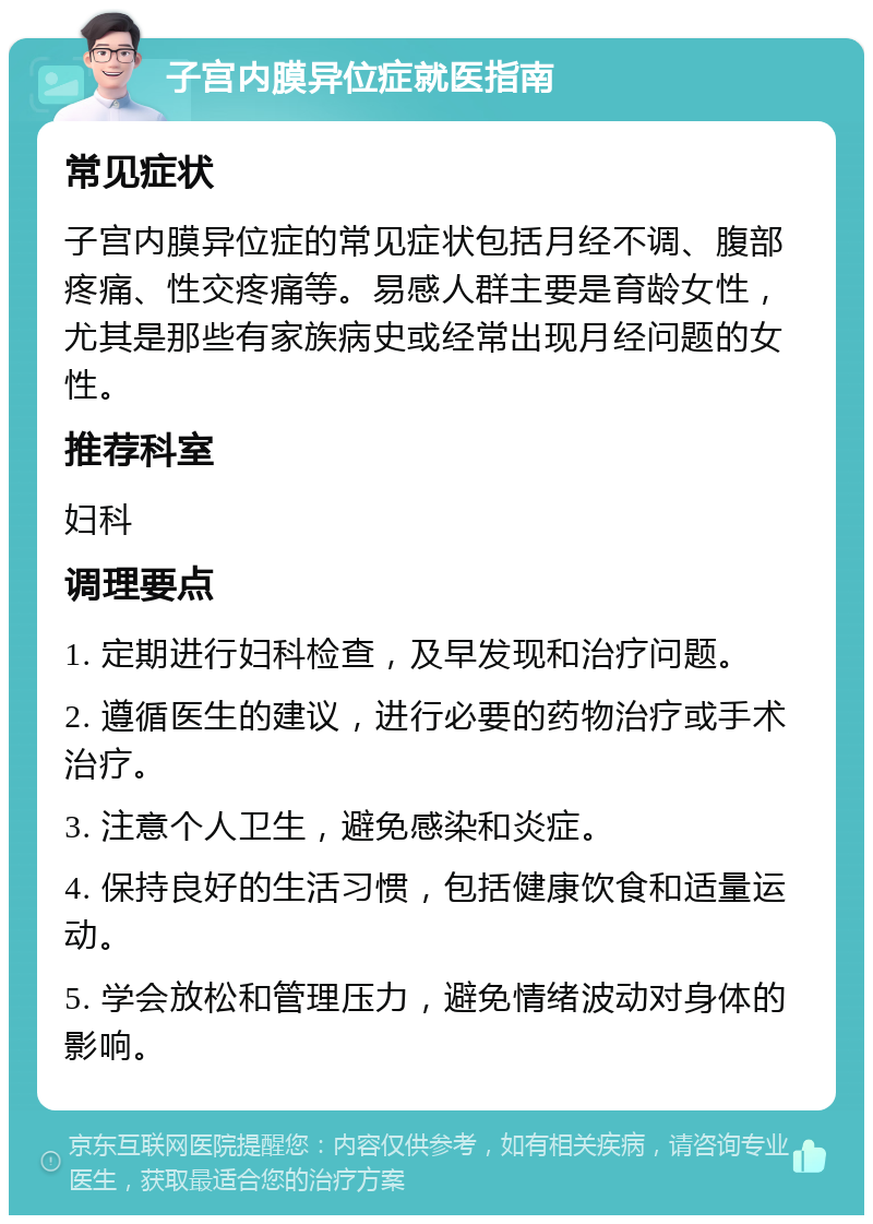 子宫内膜异位症就医指南 常见症状 子宫内膜异位症的常见症状包括月经不调、腹部疼痛、性交疼痛等。易感人群主要是育龄女性，尤其是那些有家族病史或经常出现月经问题的女性。 推荐科室 妇科 调理要点 1. 定期进行妇科检查，及早发现和治疗问题。 2. 遵循医生的建议，进行必要的药物治疗或手术治疗。 3. 注意个人卫生，避免感染和炎症。 4. 保持良好的生活习惯，包括健康饮食和适量运动。 5. 学会放松和管理压力，避免情绪波动对身体的影响。