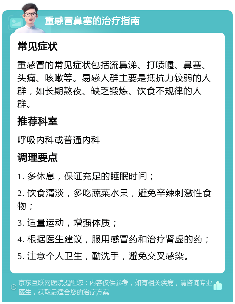 重感冒鼻塞的治疗指南 常见症状 重感冒的常见症状包括流鼻涕、打喷嚏、鼻塞、头痛、咳嗽等。易感人群主要是抵抗力较弱的人群，如长期熬夜、缺乏锻炼、饮食不规律的人群。 推荐科室 呼吸内科或普通内科 调理要点 1. 多休息，保证充足的睡眠时间； 2. 饮食清淡，多吃蔬菜水果，避免辛辣刺激性食物； 3. 适量运动，增强体质； 4. 根据医生建议，服用感冒药和治疗肾虚的药； 5. 注意个人卫生，勤洗手，避免交叉感染。