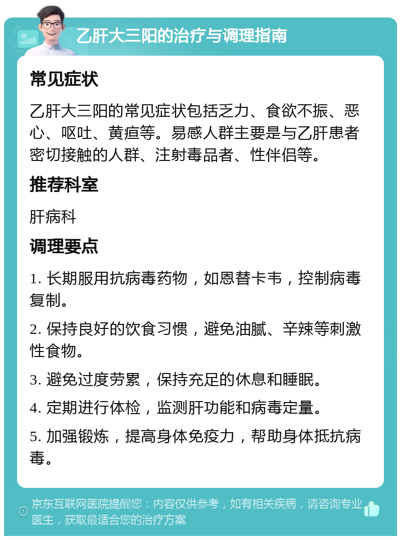 乙肝大三阳的治疗与调理指南 常见症状 乙肝大三阳的常见症状包括乏力、食欲不振、恶心、呕吐、黄疸等。易感人群主要是与乙肝患者密切接触的人群、注射毒品者、性伴侣等。 推荐科室 肝病科 调理要点 1. 长期服用抗病毒药物，如恩替卡韦，控制病毒复制。 2. 保持良好的饮食习惯，避免油腻、辛辣等刺激性食物。 3. 避免过度劳累，保持充足的休息和睡眠。 4. 定期进行体检，监测肝功能和病毒定量。 5. 加强锻炼，提高身体免疫力，帮助身体抵抗病毒。